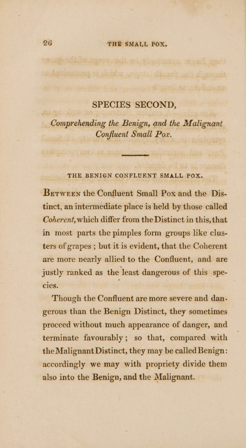 SPECIES SECOND, _ Comprehending the Benign, and the Mi alignant Confluent Small Por. THE BENIGN CONFLUENT SMALL POX. Between the Confluent Small Pox and the Dis- tinct, an intermediate place is held by those called Coherent, which differ from the Distinct in this, that in most parts the pimples form groups like clus- ters of grapes ; but it 1s evident, that the Coherent are more nearly allied to the Confluent, and are justly ranked as the least dangerous of this spe- cles. : Though the Confluent are more severe and dan- gerous than the Benign Distinct, they sometimes proceed without much appearance of danger, and. terminate favourably; so that, compared with the Malignant Distinct, they may be called Benign: accordingly we may with propriety divide them also into the Benign, and the Malignant.