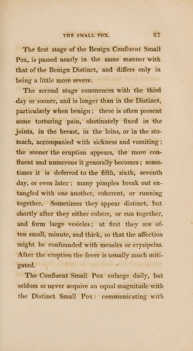 The first stage of the Benign Confluent Small Pox, is passed nearly in the same manner with that of the Benign Distinct, and differs only in being a little more severe. The second stage commences with the third aay or sooner, and is longer than in the Distinct, particularly when benign; there is often present some torturing pain, obstinately fixed in the joints, in the breast, in the loins, or in the sto- mach, accompanied with sickness and vomiting ; the sooner the eruption appears, the more con- fluent and numerous it generally becomes ; some- times it is deferred to the fifth, sixth, seventh day, or even later; many pimples break out en- tangled with one another, coherent, or running together. Sometimes they appear distinct, but shortly after they either cohere, or run together, and form large vesicles; at first they are of- ten small, minute, and thick, so that the affection might be confounded with measles or erysipelas. After the eruption the fever is usually much miti- gated. The Confluent Small Pox enlarge daily, but seldom or never acquire an equal magnitude with the Distinct Small Pox: communicating with