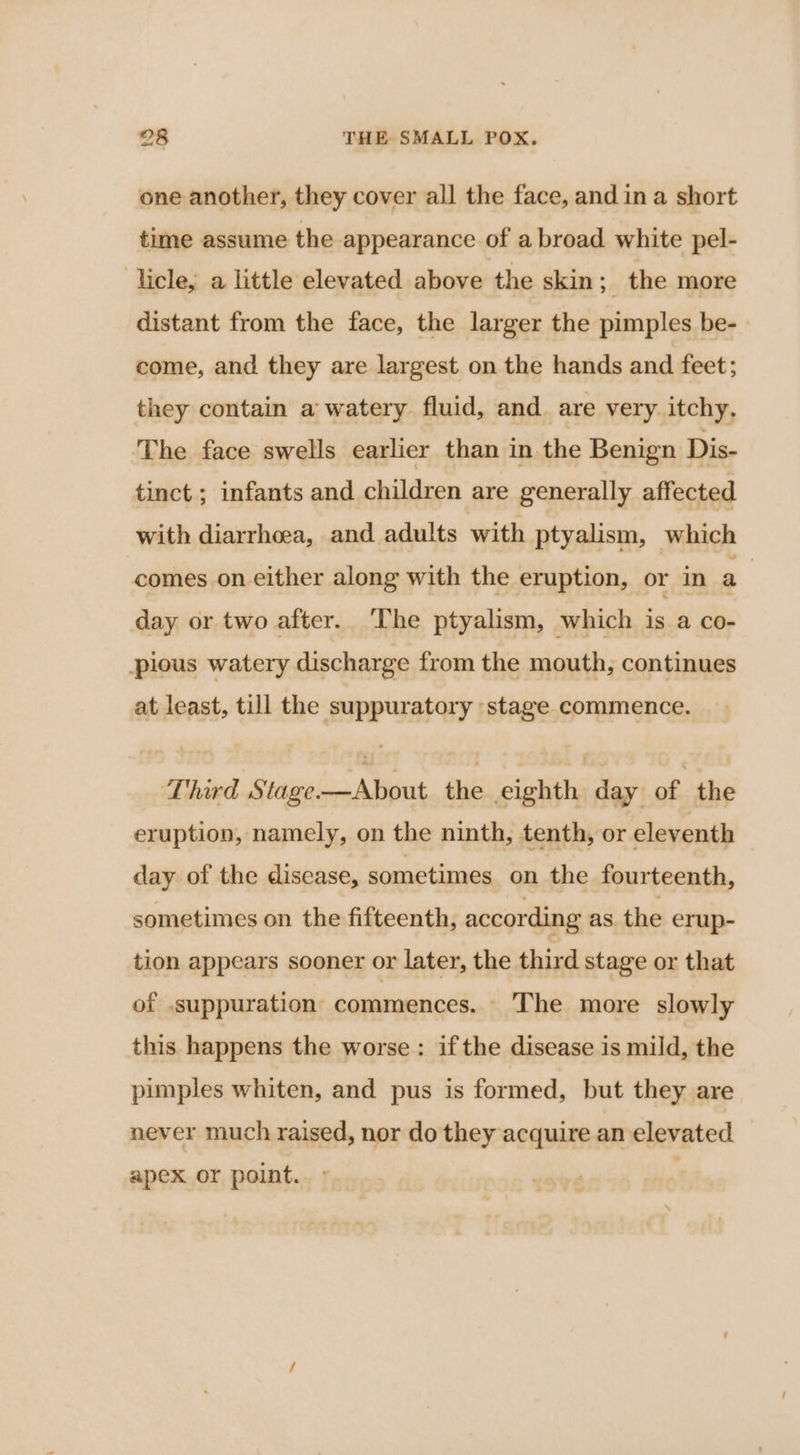 one another, they cover all the face, and in a short time assume the appearance of abroad white pel- licle, a little elevated above the skin; the more distant from the face, the larger the pimples be- come, and they are largest on the hands and feet; they contain a watery fluid, and. are very itchy, The face swells earlier than in the Benign Dis- tinct ; infants and children are generally affected with diarrhoea, and adults with ptyalism, which comes on either along with the eruption, or in a day or two after. The ptyalism, which is a co- pious watery discharge from the mouth, continues at least, till the suppuratory stage commence. Third Stage-—About the eighth day of the eruption, namely, on the ninth, tenth, or eleventh day of the disease, sometimes on the fourteenth, sometimes on the fifteenth, according as the erup- tion appears sooner or later, the third stage or that of .suppuration commences. The more slowly this happens the worse: ifthe disease is mild, the pimples whiten, and pus is formed, but they are never much raised, nor do they acquire an elevated apex or point.