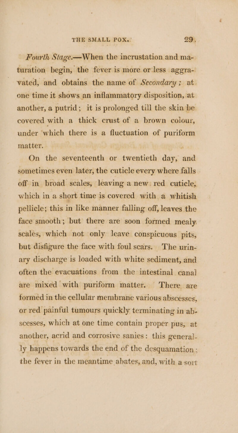 - Fourth Stage-—When the incrustation and ma- turation begin, the fever is more or less aggra- vated, and obtains the name of Secondary; at. one time it shows an inflammatory disposition, at another, a putrid; it is prolonged till the skin be covered with a thick crust of a brown colour, under ‘which there is a fluctuation of puriform matter. | } On the seventeenth or twentieth day, and sometimes even later, the cuticle every where falls | off in broad scales, leaving a new: red cuticle, which in a short time is covered with. a whitish pellicle; this in like manner falling off, leaves the face smooth; but there are soon formed mealy: scales, which not only leave conspicuous pits, but disfigure the face with foul scars. The urin- ary discharge is loaded with white sediment, and often the evacuations from the intestinal canal are mixed with puriform matter. There are formed in the cellular membrane various abscesses, or red painful tumours quickly terminating in ab- scesses, Which at one time contain proper pus, at another, acrid and corrosive sanies: this general- ly happens towards the end of the desquamation : the fever in the meantime abates, and, with a sort