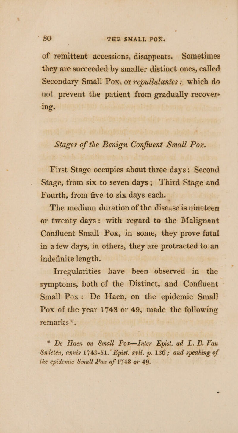 of remittent accessions, disappears. Sometimes they are succeeded by smaller distinct ones, called Secondary Small Pox, or repullulantes ; which do not prevent the patient from gradually recover= ing. Stages of the Benign Confluent Small Pox. First Stage occupies about three days; Second Stage, from six to seven days; Third Stage and Fourth, from five to six days each. | The medium duration of the disease is nineteen or twenty days: with regard to the Malignant Confluent Small Pox, in some, they prove fatal in afew days, in others, they are protracted to an indefinite length. Irregularities have been observed in the symptoms, both of the Distinct, and Confluent Small Pox: De Haen, on the epidemic Small Pox of the year 1748 or 49, made the following remarks *. * De Haen on Smail Pox—Inter Epist. ad L. B. Van Swieten, annis 1743-51. Epist. xvii. p. 136; and speaking of the epidemic Small Pox of 1748 or 49.