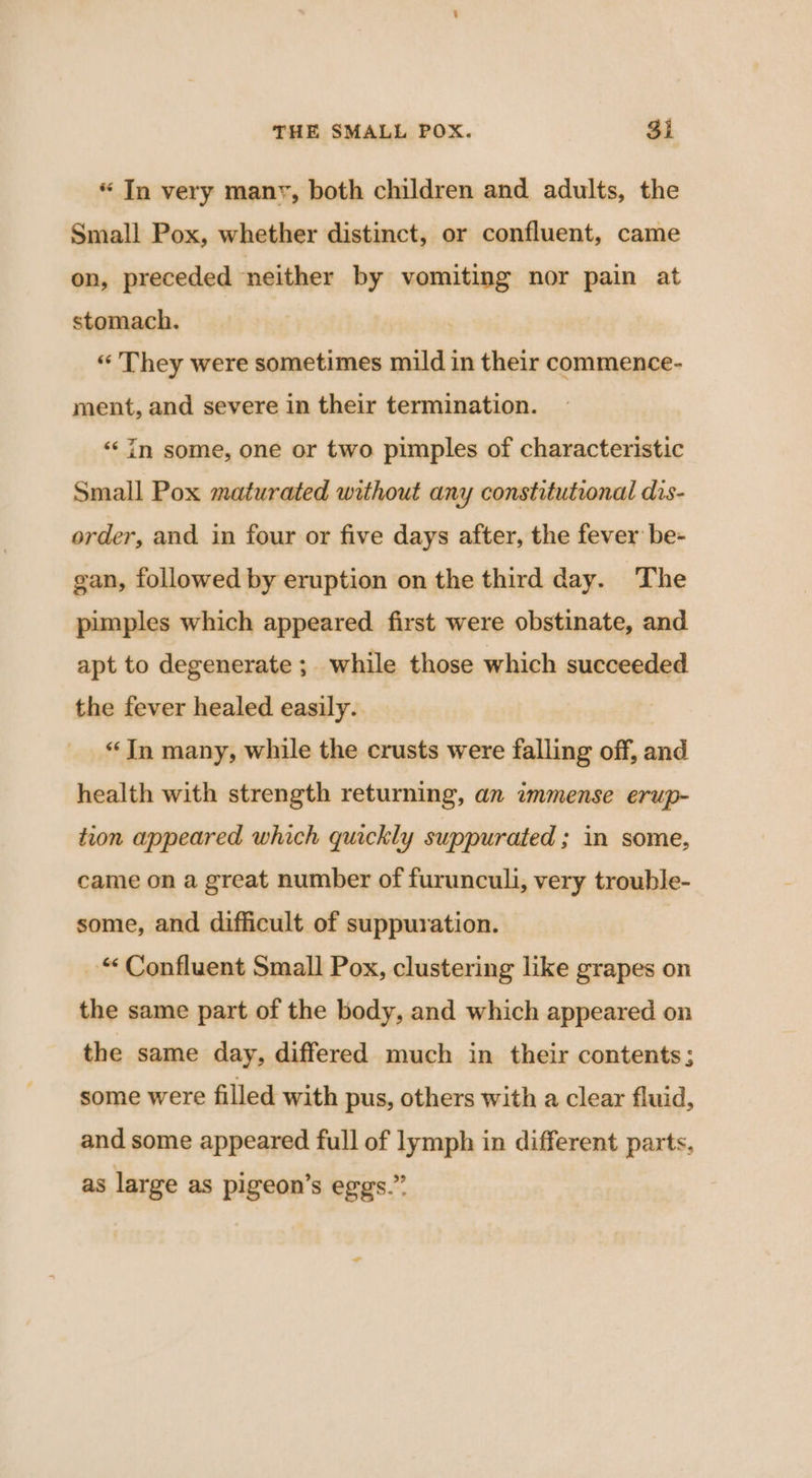 “ In very manv, both children and adults, the Small Pox, whether distinct, or confluent, came on, preceded neither by vomiting nor pain at stomach. ) “They were sometimes mild in their commence- ment, and severe in their termination. ‘in some, one or two pimples of characteristic Small Pox maturated without any constitutional dis- order, and in four or five days after, the fever be- gan, followed by eruption on the third day. The pimples which appeared first were obstinate, and apt to degenerate ; while those which succeeded the fever healed easily. “In many, while the crusts were falling off, and health with strength returning, an immense erup- tion appeared which quickly suppurated ; in some, came on a great number of furunculi, very trouble- some, and difficult of suppuration. “Confluent Small Pox, clustering like grapes on the same part of the body, and which appeared on the same day, differed much in their contents; some were filled with pus, others with a clear fluid, and some appeared full of lymph in different parts, as large as pigeon’s eggs.”