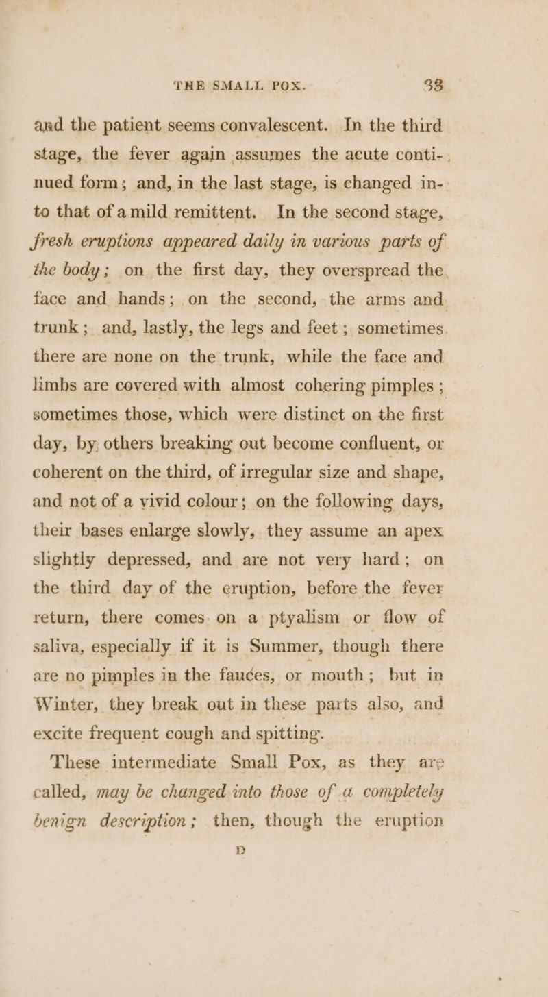 and the patient seems convalescent. In the third stage, the fever again assumes the acute conti-. nued form; and, in the last stage, is changed in-. to that ofa mild remittent. In the second stage, Jresh eruptions appeared daily in various parts of the body; on the first day, they overspread the. face and hands; on the second, the arms and. trunk; and, lastly, the legs and feet ; sometimes. there are none on the trunk, while the face and lambs are covered with almost cohering pimples . sometimes those, which were distinct on the first day, by, others breaking out become confluent, or coherent on the third, of irregular size and shape, and not of a vivid colour: on the following days, their bases enlarge slowly, they assume an apex slightly depressed, and are not very hard; on the third day of the eruption, before the fever return, there comes: on a ptyalism or flow of saliva, especially if it is Summer, though there are no pimples in the fauces, or mouth ; but in Winter, they break out in these parts also, and excite frequent cough and spitting. These intermediate Small Pox, as they are called, may be changed into those of a completely benign description; then, though the eruption D