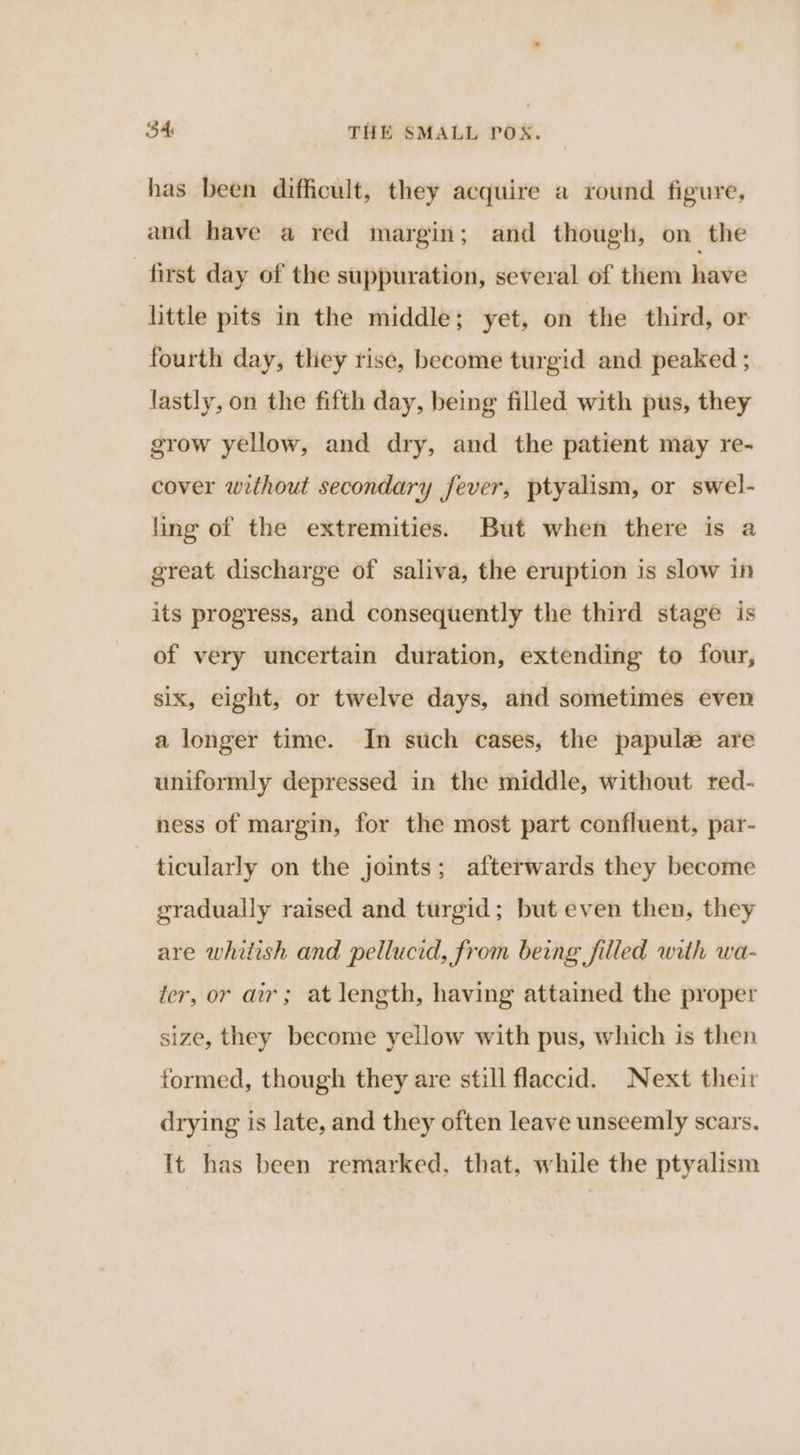 has been difficult, they acquire a round figure, and have a red margin; and though, on the first day of the suppuration, several of them have little pits in the middle; yet, on the third, or fourth day, they rise, become turgid and peaked ; lastly, on the fifth day, being filled with pus, they grow yellow, and dry, and the patient may re- cover without secondary fever, ptyalism, or swel- ling of the extremities. But when there is a great discharge of saliva, the eruption is slow in its progress, and consequently the third stage is of very uncertain duration, extending to four, six, eight, or twelve days, and sometimes even a longer time. In stich cases, the papulez are uniformly depressed in the middle, without red- ness of margin, for the most part confluent, par- ticularly on the joints; afterwards they become gradually raised and turgid; but even then, they are whitish and pellucid, from being filled with wa- ier, or air; at length, having attained the proper size, they become yellow with pus, which is then formed, though they are still flaccid. Next their drying is late, and they often leave unseemly scars. It has been remarked, that, while the ptyalism