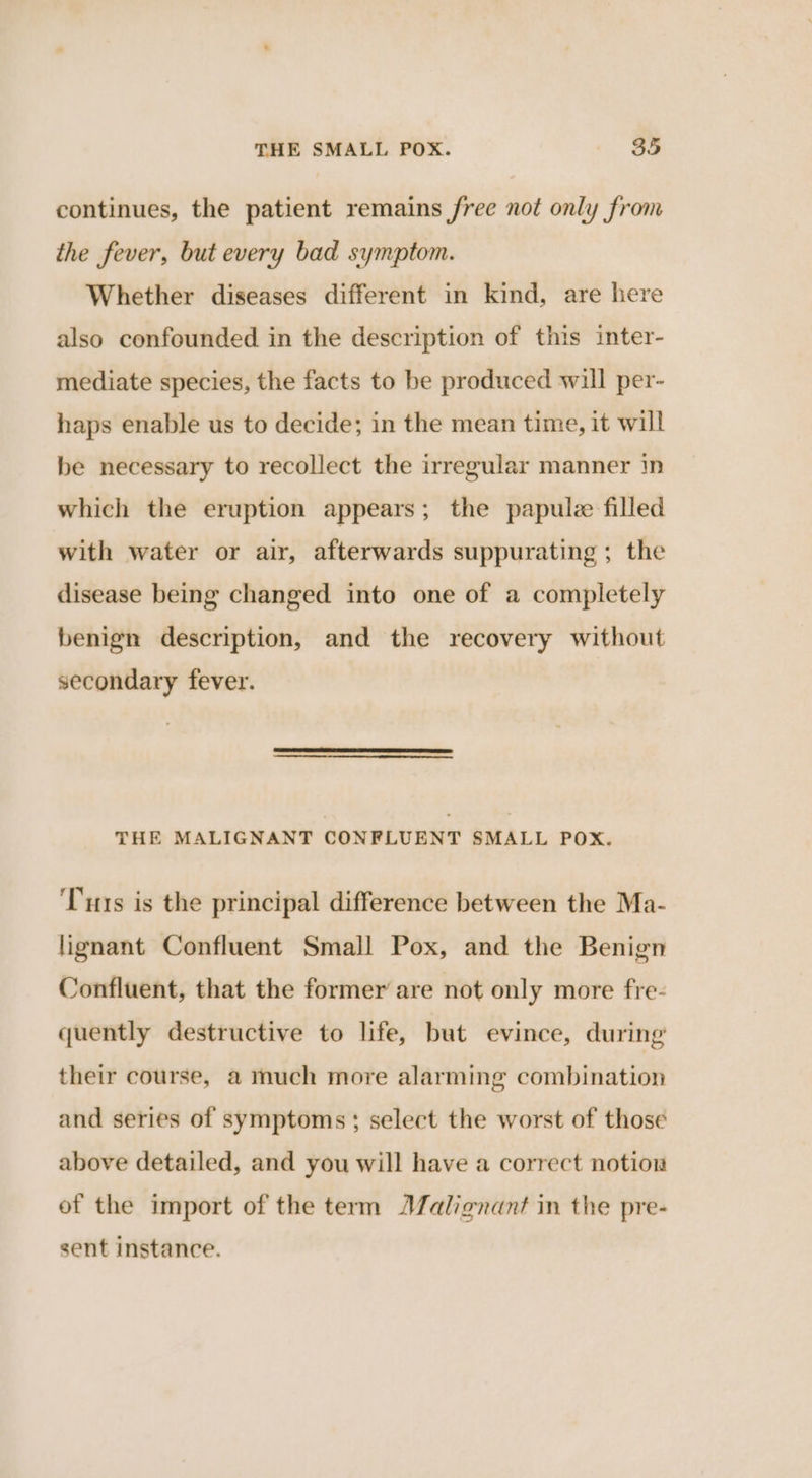 continues, the patient remains free not only from the fever, but every bad symptom. Whether diseases different in kind, are here also confounded in the description of this inter- mediate species, the facts to be produced will per- haps enable us to decide; in the mean time, it will be necessary to recollect the irregular manner 1n which the eruption appears; the papulee filled with water or air, afterwards suppurating ; the disease being changed into one of a completely benign description, and the recovery without secondary fever. THE MALIGNANT CONFLUENT SMALL POX. ‘Tus is the principal difference between the Ma- lignant Confluent Small Pox, and the Benign Confluent, that the former are not only more fre- quently destructive to life, but evince, during’ their course, a much more alarming combination and series of symptoms ; select the worst of those above detailed, and you will have a correct notion of the import of the term JZalignant in the pre- sent instance.