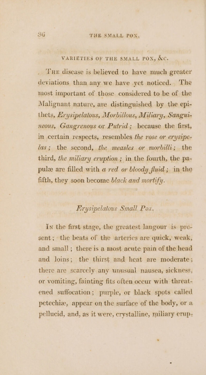 VARIETIES OF THE SMALL POX, &amp;c. ‘HE disease is believed to have much greater deviations than any we have yet noticed. ‘The most important of those considered to be of the Malgnant nature, are distinguished by the epi- thets, Krysipelatous, Morbillous, Miliary, Sangu- neous, Gangrenous or Putrid; because the first, in certain respects, resembles the rose or erysipe- fas; the second, the measles or morbilli; . the third, the miliary eruption ; in the fourth, the pa- pulee are filled with a red or bloody fluid ; in the fifth, they soon become black and mortify. Firysipelatous Small Pox. In the first stage, the greatest langour is pre- sent; the beats of the arterics are quick, weak, and small; there is a most acute pain of the head and loins; the thirst and heat are moderate; there are scarcely any unusual nausea, sickness, or vomiting, fainting fits often occur with threat- ened suffocation; purple, or black spots called petechiz, appear on the surface of the body, or a pellucid, and, as it were, crystalline, miliary erup-