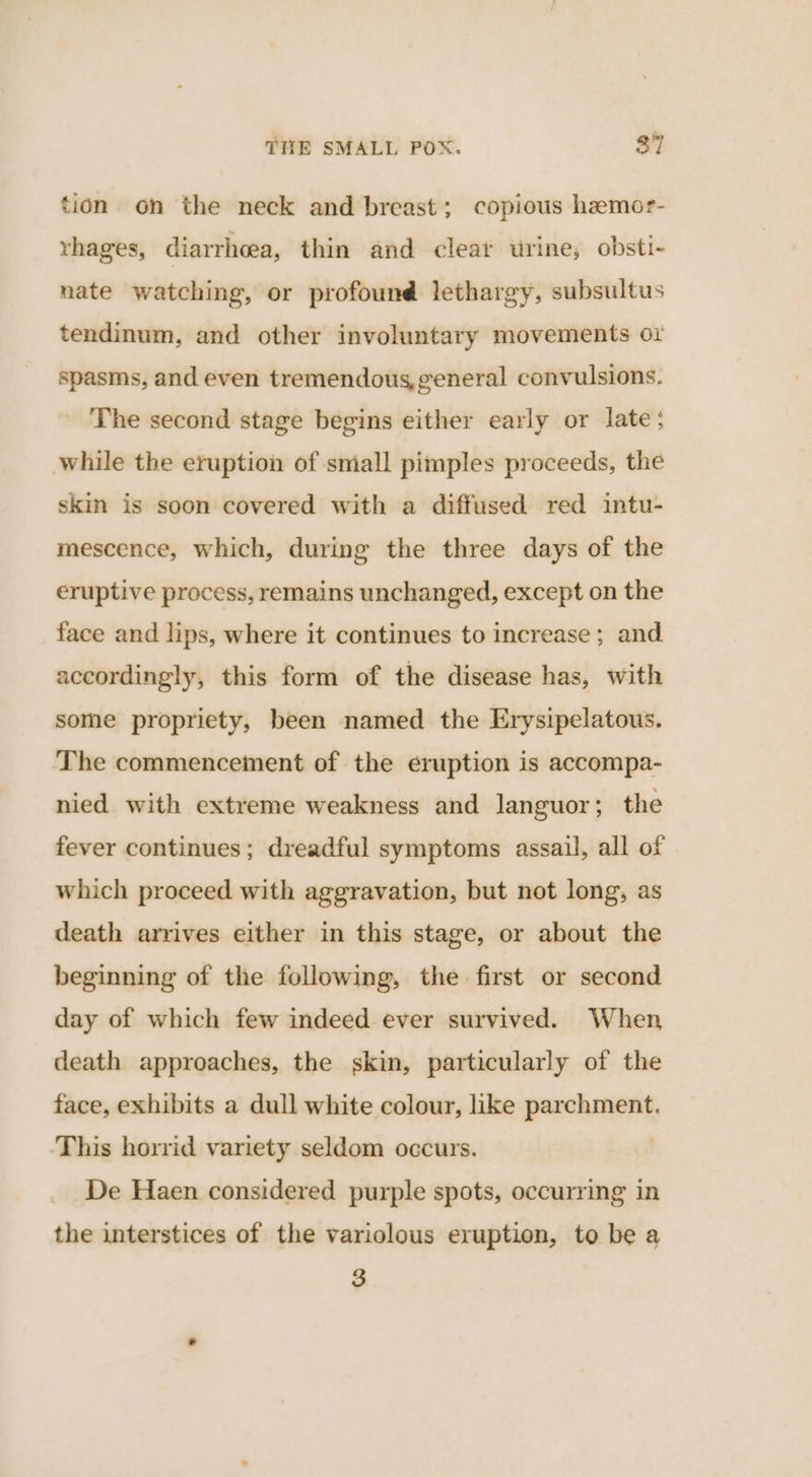 tion on the neck and breast; copious hemor- rhages, diarrhoea, thin and clear urine, obsti- nate watching, or profound lethargy, subsultus tendinum, and other involuntary movements 01 spasms, and even tremendous,general convulsions. The second stage begins either early or late; while the eruption of small pimples proceeds, the skin is soon covered with a diffused red intu- mescence, which, during the three days of the eruptive process, remains unchanged, except on the face and lips, where it continues to increase ; and. accordingly, this form of the disease has, with some propriety, been named the Erysipelatous. The commencement of the eruption is accompa- nied with extreme weakness and languor; the fever continues; dreadful symptoms assail, all of which proceed with aggravation, but not long, as death arrives either in this stage, or about the beginning of the following, the first or second day of which few indeed ever survived. When death approaches, the skin, particularly of the face, exhibits a dull white colour, like parchment. This horrid variety seldom occurs. De Haen considered purple spots, occurring in the interstices of the variolous eruption, to be a 3
