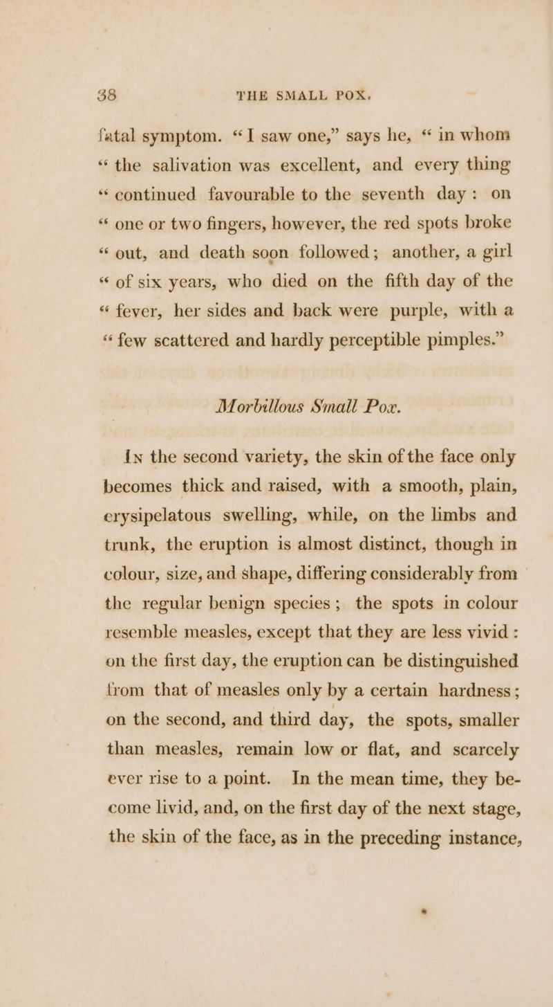 fatal symptom. “I saw one,” says he, “ in whom “the salivation was excellent, and every thing ‘continued favourable to the seventh day: on “* one or two fingers, however, the red spots broke “ out, and death soon followed; another, a girl “ of six years, who died on the fifth day of the “ fever, her sides and back were purple, with a “‘ few scattered and hardly perceptible pimples.” Morbillous Small Pox. {n the second variety, the skin of the face only becomes thick and raised, with a smooth, plain, erysipelatous swelling, while, on the limbs and trunk, the eruption is almost distinct, though in colour, size, and shape, differing considerably from the regular benign species; the spots in colour resemble measles, except that they are less vivid : on the first day, the eruption can be distinguished trom that of measles only by a certain hardness ; on the second, and third day, the spots, smaller than measles, remain low or flat, and scarcely ever rise to a point. In the mean time, they be- come livid, and, on the first day of the next stage, the skin of the face, as in the preceding instance,