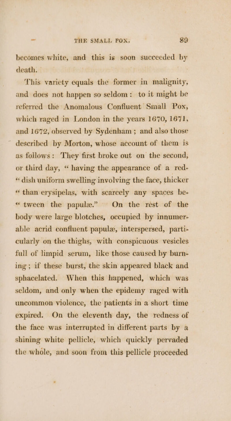 becomes white, and this is soon succeeded by death. | This variety equals the former in malignity, and does not happen so seldom: to it might be referred the Anomalous Confluent Small Pox, which raged in London in the years 1670, 1671, and 1672, observed by Sydenham ; and also those ~ described by Morton, whose account of them is as follows: T hey first broke out on the second, or third day, “ having the appearance of a red- * dish uniform swelling involving the face, thicker * than erysipelas, with scarcely any spaces be- “ tween the papule.” On the rest of the body were large blotches, occupied by innumer- able acrid confluent papule, interspersed, parti- cularly on the thighs, with conspicuous vesicles full of limpid serum, like those caused by burn- ing; if these burst, the skin appeared black and sphacelated. When this happened, which was seldom, and only when the epidemy raged with uncommon violence, the patients in a short time expired. On the eleventh day, the redness of the face was interrupted in different parts by a shining white pellicle, which quickly pervaded the whole, and soon from this pellicle proceeded
