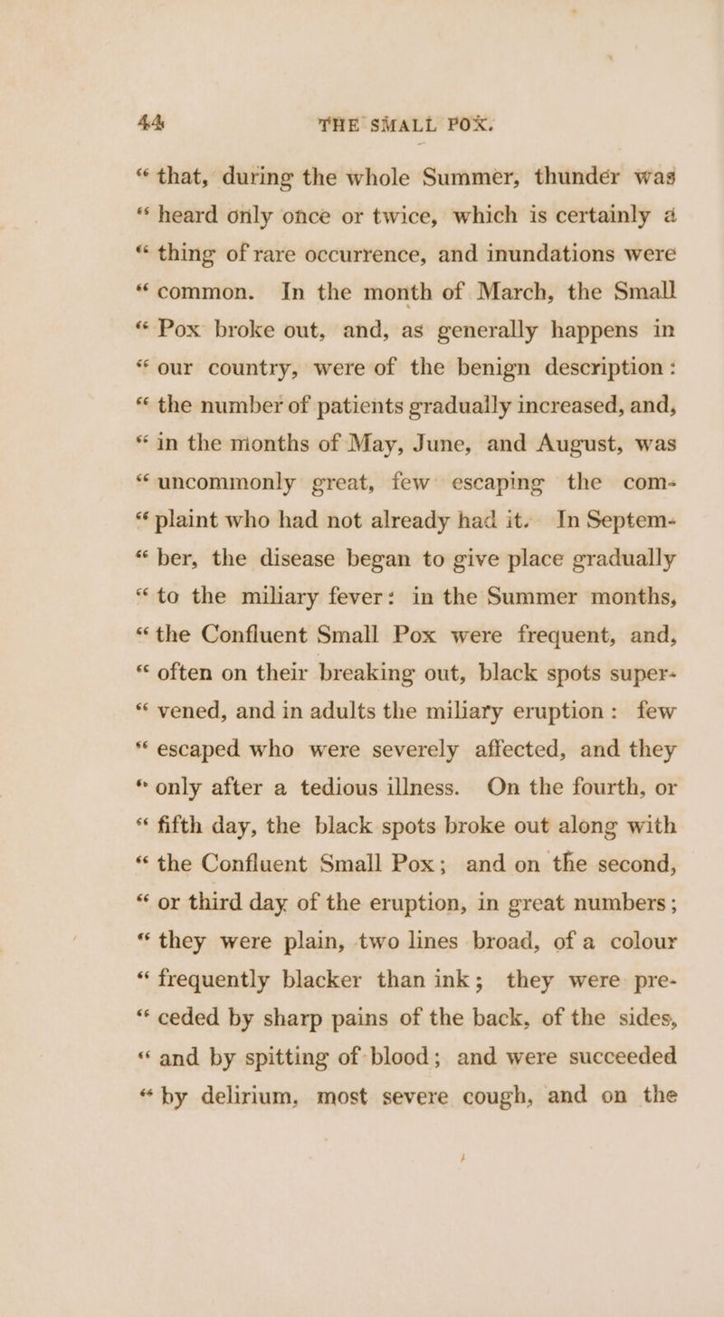 * that, during the whole Summer, thunder was “‘ heard only once or twice, which is certainly a “ thing of rare occurrence, and inundations were “common. In the month of March, the Small * Pox broke out, and, as generally happens in * our country, were of the benign description : *« the number of patients gradually increased, and, * in the mionths of May, June, and August, was “uncommonly great, few escaping the com- *‘ plaint who had not already had it. In Septem- “ber, the disease began to give place gradually “to the miliary fever: in the Summer months, “the Confluent Small Pox were frequent, and, *‘ often on their breaking out, black spots super- ** vened, and in adults the miliary eruption: few ** escaped who were severely affected, and they «only after a tedious illness. On the fourth, or “ fifth day, the black spots broke out along with “the Confluent Small Pox; and on the second, “ or third day of the eruption, in great numbers ; “they were plain, two lines broad, of a colour *‘ frequently blacker than ink; they were pre- “* ceded by sharp pains of the back, of the sides, “and by spitting of blood; and were succeeded “by delirium, most severe cough, and on the