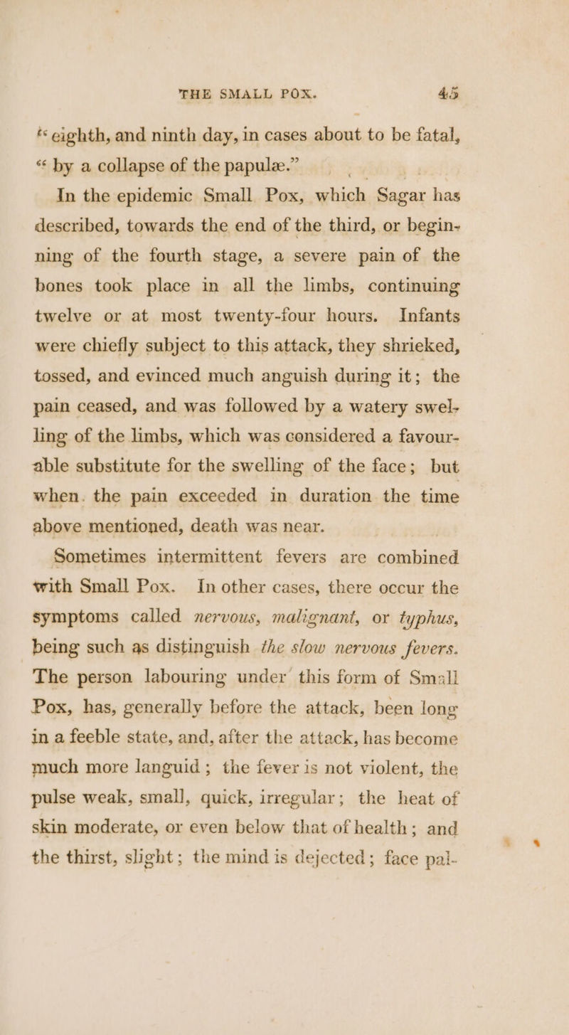 ‘* eighth, and ninth day, in cases about to be fatal, ‘‘ by a collapse of the papule.” In the epidemic Small Pox, which pea has described, towards the end of the third, or begin- ning of the fourth stage, a severe pain of the bones took place in all the limbs, continuing twelve or at most twenty-four hours. Infants were chiefly subject to this attack, they shrieked, tossed, and evinced much anguish during it; the pain ceased, and was followed by a watery swel- ling of the limbs, which was considered a favour- able substitute for the swelling of the face; but when. the pain exceeded in duration the time above mentioned, death was near. | Sometimes intermittent fevers are combined with Small Pox. In other cases, there occur the symptoms called nervous, malignant, or typhus, being such as distinguish the slow nervous fevers. The person labouring under this form of Small Pox, has, generally before the attack, been long in a feeble state, and, after the attack, has become much more languid; the fever is not violent, the pulse weak, small, quick, irregular; the heat of skin moderate, or even below that of health; and the thirst, slight; the mind is dejected; face pal-