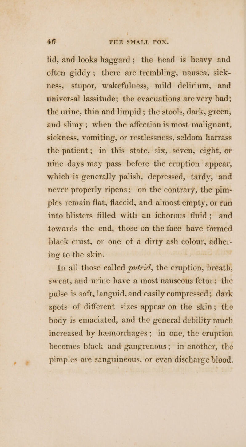 lid, and looks haggard; the head is heavy and often giddy; there are trembling, nausea, sick- ness, stupor, wakefulness, mild delirium, and universal lassitude; the evacuations are very bad; the urine, thin and limpid; the stools, dark, green, and slimy; when the affection is most malignant, sickness, vomiting, or restlessness, seldom harrass the patient; in this state, six, seven, eight, or nine days may pass before the eruption appear, which is generally palish, depressed, tardy, and never properly ripens; on the contrary, the pim- ples remain flat, flaccid, and almost empty, or run into blisters filled with an ichorous fluid; and towards the end, those on the face have formed black crust, or one of a dirty ash colour, adher- ing to the skin. In all those called putrid, the eruption, breath, sweat, and urine have a most nauseous fetor; the pulse is soft, languid, and easily compressed; dark spots of different sizes appear on the skin; the body is emaciated, and the general debility much increased by hemorrhages; in one, the eruption becomes black and gangrenous; in another, the pimples are sanguineous, or even discharge blood.