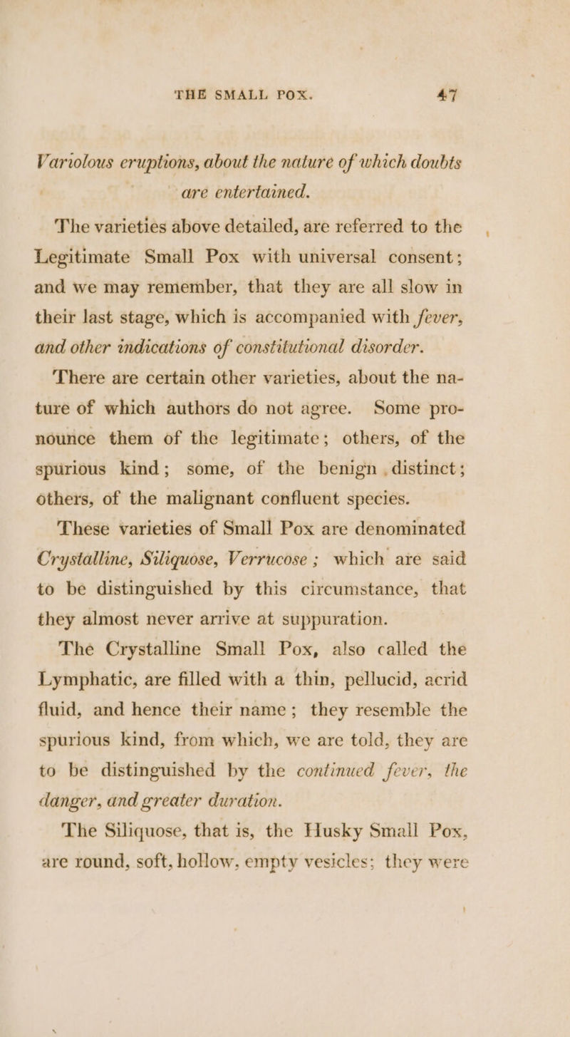 Varvolous eruptions, about the nature of which doubts are entertained. The varieties above detailed, are referred to the Legitimate Small Pox with universal consent; and we may remember, that they are all slow in their last stage, which is accompanied with fever, and other indications of constitutional disorder. There are certain other varieties, about the na- ture of which authors do not agree. Some pro- nounce them of the legitimate; others, of the spurious kind; some, of the benign . distinct; others, of the malignant confluent species. These varieties of Small Pox are denominated Crystalline, Siliquose, Verrucose ; which are said to be distinguished by this circumstance, that they almost never arrive at suppuration. The Crystalline Small Pox, also called the Lymphatic, are filled with a thin, pellucid, acrid fluid, and hence their name; they resemble the spurious kind, from which, we are told, they are to be distinguished by the continued fever, the danger, and greater duration. The Siliquose, that is, the Husky Small Pox, are round, soft, hollow, empty vesicles; they were