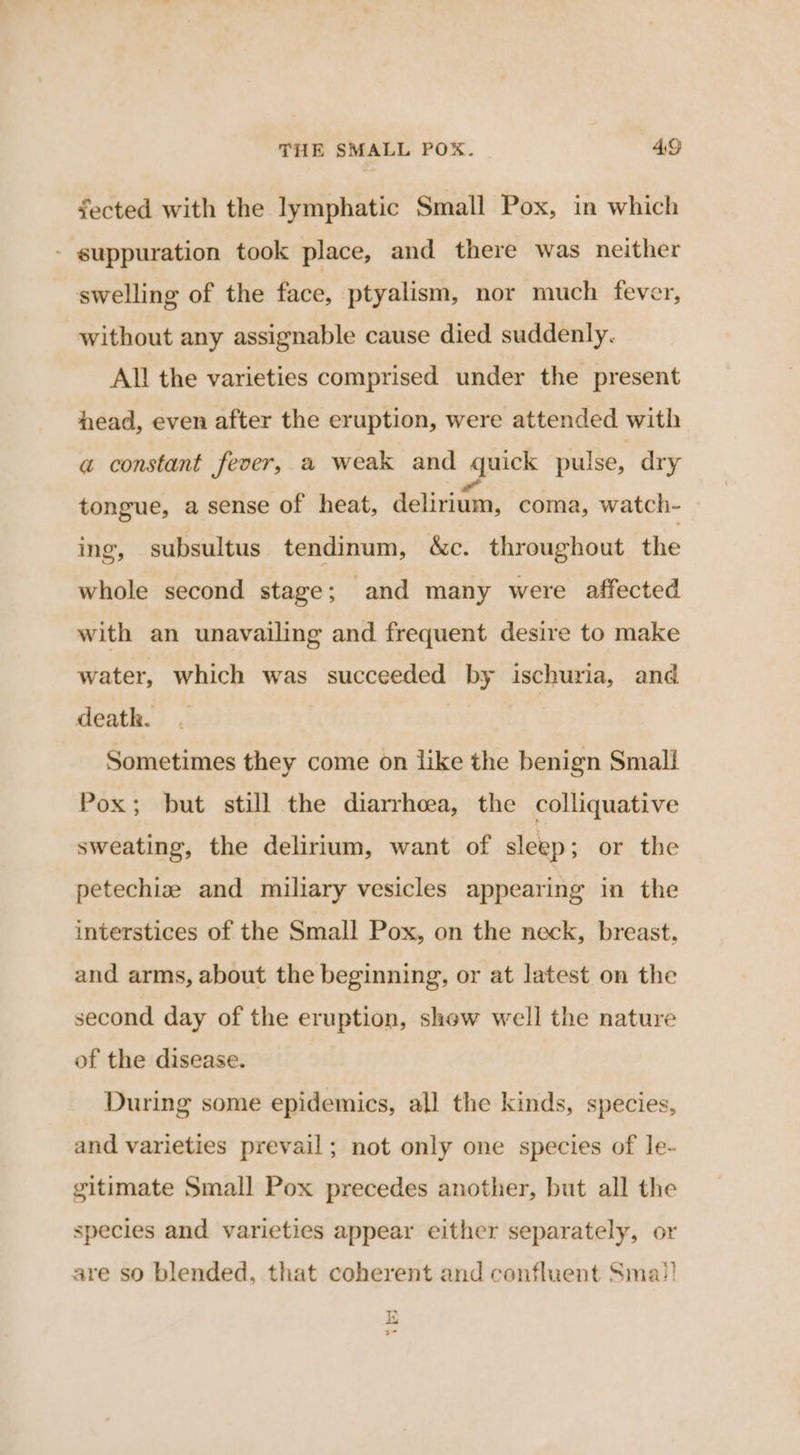 fected with the lymphatic Small Pox, in which - guppuration took place, and there was neither swelling of the fice, ptyalism, nor much fever, without any assignable cause died suddenly. All the varieties comprised under the present head, even after the eruption, were attended with a constant fever, a weak and quick pulse, dry tongue, a sense of heat, dedivittay, coma, watch- ing, subsultus tendinum, &amp;c. throughout the whole second stage; and many were affected with an unavailing and frequent desire to make water, which was succeeded by ischuria, and death. Sometimes they come on like the benign Small Pox; but still the diarrhcea, the colliquative sweating, the delirium, want of sleep; or the petechize and miliary vesicles appearing in the interstices of the Small Pox, on the neck, breast. and arms, about the beginning, or at latest on the second day of the eruption, show well the nature of the disease. During some epidemics, all the kinds, species, and varieties prevail; not only one species of le- gitimate Small Pox precedes another, but all the species and varieties appear either separately, or are so blended, that coherent and confluent Sma!) th aa