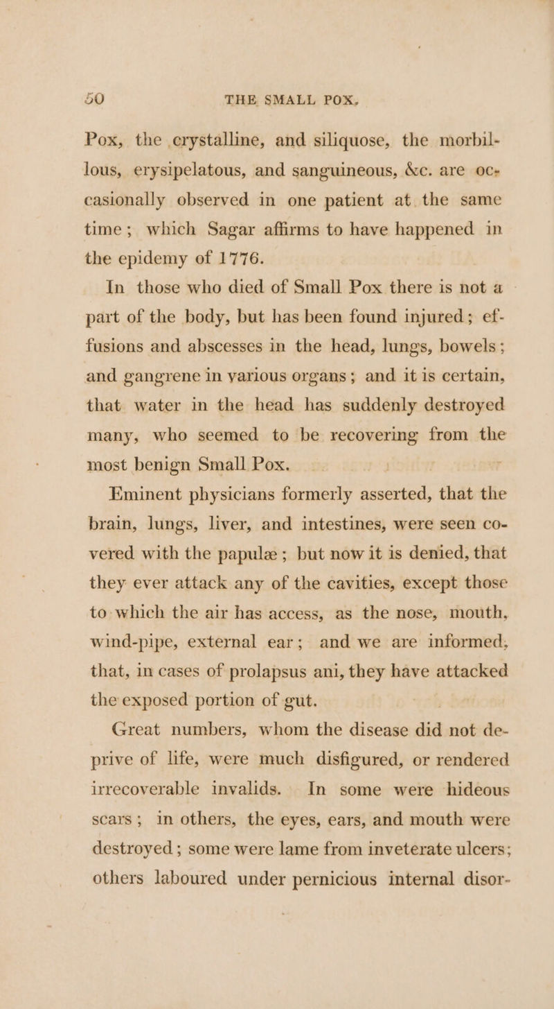 pr Pox, the crystalline, and siliquose, the morbil- lous, erysipelatous, and sanguineous, Xc. are oc- casionally observed in one patient at. the same time; which Sagar affirms to have happened in the epidemy of 1776. In those who died of Small Pox there is not a — part of the body, but has been found injured; ef- fusions and abscesses in the head, lungs, bowels ; and gangrene in various organs; and it is certain, that water in the head has suddenly destroyed many, who seemed to be recovering from the most benign Small Pox. | | Eminent physicians formerly asserted, that the brain, lungs, liver, and intestines, were seen co- vered with the papulz ; but now it is denied, that they ever attack any of the cavities, except those to which the air has access, as the nose, mouth, wind-pipe, external ear; and we are informed, that, in cases of prolapsus ani, they have attacked the exposed portion of gut. Great numbers, whom the disease did not de- prive of life, were much disfigured, or rendered irrecoverable invalids. In some were hideous scars; in others, the eyes, ears, and mouth were destroyed ; some were lame from inveterate ulcers; others laboured under pernicious internal disor-