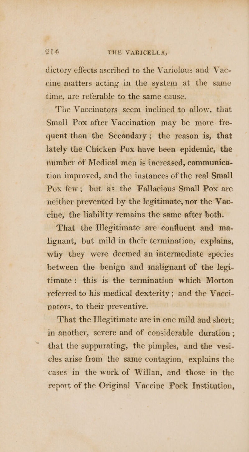 dictory effects ascribed to the Variolous and Vac- cine matters acting in the system at the same tune, are referable to the same cause, The Vaccinators seem inclined to allow, that Small Pox after Vaccination may be more. fre- quent than the Secondary; the reason is, that lately the Chicken Pox have been epidemic, the number of Medical men is increased, communica- tion improved, and the instances of the real Small Pox few; but as the Fallacious Small Pox are neither prevented by the legitimate, nor the Vac- cine, the liability remains the same after both. That the [legitimate are confluent and ma- lignant, but mild in their termination, explains, why they were deemed an intermediate species between the benign and malignant of the legi- timate: this is the termination which Morton referred to his medical dexterity ; and the Vacci- nators, to their preventive. That the Illegitimate are in one mild and short; in another, severe and of considerable duration ; that the suppurating, the pimples, and the vesi- cles arise from the same contagion, explains the cases in the work of Willan, and those in the report of the Original Vaccine Pock Institution,