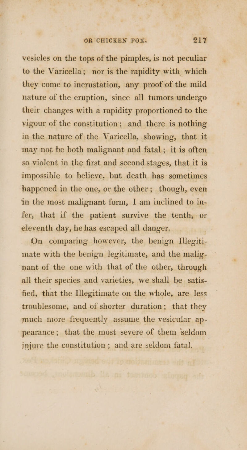 vesicles on the tops of the pimples, is not peculiar to the Varicella; nor is the rapidity with which they come to incrustation, any proof of the mild nature of the eruption, since all tumors undergo their changes with a rapidity proportioned to the vigour of the constitution; and there is nothing in the nature of the Varicella, showing, that it may not be both malignant and fatal; it is often so violent in the first and second stages, that it is impossible to believe, but death has sometimes happened in the one, or the other; though, even in the most malignant form, I am inclined to in- fer, that if the patient survive the tenth, or eleventh day, he has escaped. all danger. On comparing however, the benign Illegiti- mate with the benign legitimate, and the malig- nant of the one with that of the other, through all their species and varieties, we shall be satis- fied, that the Illegitimate on the whole, are less troublesome, and of shorter duration; that they much more frequently assume the vesicular ap- pearance; that the most severe of them seldom injure the constitution ; and are seldom fatal.