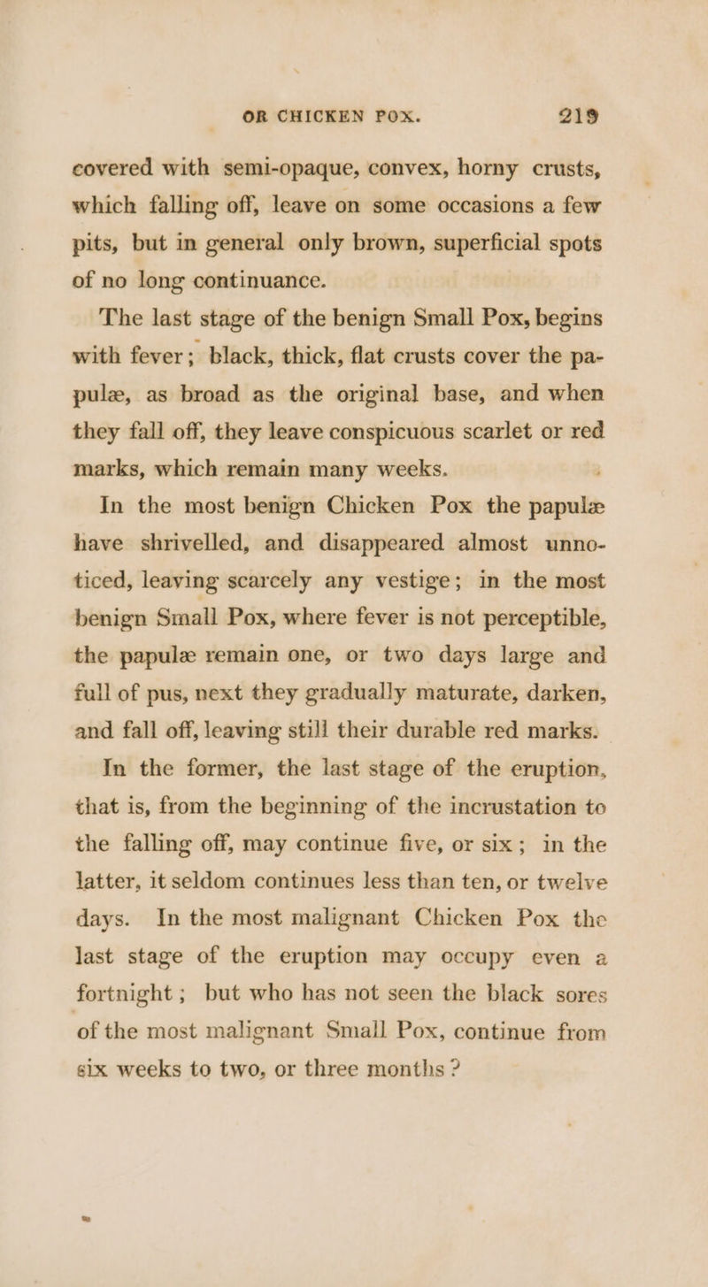 covered with semi-opaque, convex, horny crusts, which falling off, leave on some occasions a few pits, but in general only brown, superficial spots of no long continuance. The last stage of the benign Small Pox, begins with fever; black, thick, flat crusts cover the pa- pulz, as broad as the original base, and when they fall off, they leave conspicuous scarlet or red marks, which remain many weeks. In the most benign Chicken Pox the omen have shrivelled, and disappeared almost unno- ticed, leaving scarcely any vestige; in the most benign Small Pox, where fever is not perceptible, the papule remain one, or two days large and full of pus, next they gradually maturate, darken, and fall off, leaving still their durable red marks. In the former, the last stage of the eruption, that is, from the beginning of the incrustation to the falling off, may continue five, or six; in the latter, it seldom continues less than ten, or twelve days. In the most malignant Chicken Pox the last stage of the eruption may occupy even a fortnight ; but who has not seen the black sores of the most malignant Small Pox, continue from six weeks to two, or three months ?