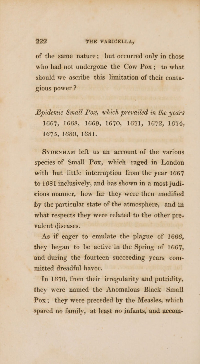 of the same nature; but occurred only in those who had not undergone the Cow Pox; to what should we ascribe this limitation of their conta- gious power ? Epidemic Small Pox, which prevailed in the years 1667, 1668, 1669, 1670, 1671, 1672, 1674, 1675, 1680, 1681. SYDENHAM left us an account of the various species of Small Pox, which raged in London with but little interruption from the year 1667 to 1681 inclusively, and has shown in a most judi- cious manner, how far they were then modified by the particular state of the atmosphere, and in what respects they were related to the other pre- valent diseases. As if eager to emulate the plague of 1666, they began to be active in the Spring of 1667, and during the fourteen succeeding years com- mitted dreadful havoc. In 1670, from their irregularity and putridity, they were named the Anomalous Black Small Pox; they were preceded by the Measles, which ‘spared no family, at least no infants, and accom-
