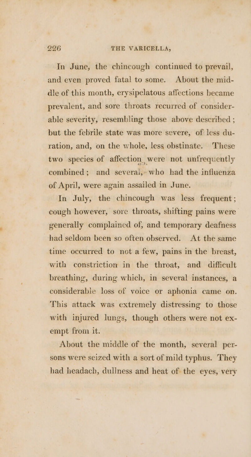 In June, the chincough continued to prevail, and even proved fatal to some. About the mid- dle of this month, erysipelatous affections became prevalent, and sore throats recurred of consider- able severity, resembling those above described ; but the febrile state was more severe, of less du- ration, and, on the whole, less obstinate. These two species of affection, were not unfrequently combined; and severai,- who had the influenza of April, were again assailed in June. In July, the chincough was less frequent ; cough however, sore throats, shifting pains were generally complained of, and temporary deafness had seldom been so often observed. At the same time occurred to not a few, pains in the breast, with constriction in the throat, and difficult breathing, during which, in several instances, a considerable loss of voice or aphonia came on. This attack was extremely distressing to those with injured lungs, though others were not ex- empt from it. About the middle of the month, several per- sons were seized with a sort of mild typhus. They had headach, dullness and heat of the eyes, very