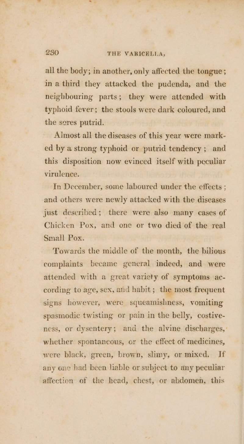 all the body; in another, only affected the tongue ; in a third they attacked the pudenda, and the neighbouring parts; they were attended with typhoid fever; the stools were dark coloured, and the sores putrid. Almost all the diseases of this year were mark- ed by a strong typhoid or putrid tendency ; and this disposition now evinced itself with peculiar virulence. In December, some laboured under the effects ; and others were newly attacked with the diseases just described; there were also many cases of Chicken Pox, and one or two died of the real Small Pox. Towards the middle of the month, the bilious complaints became general indeed, and were attended with a great variety of symptoms ac- cording to age, sex, and habit ; the most frequent signs however, were squeamishness, vomiting spasmodic twisting or pain in the belly, costive- ness, or dysentery; and the alvine discharges, whether spontaneous, or the effect of medicines, were black, green, brown, slimy, or mixed. If any one had been lable or subject to any peculiar affection of the head, chest, or abdomen, this