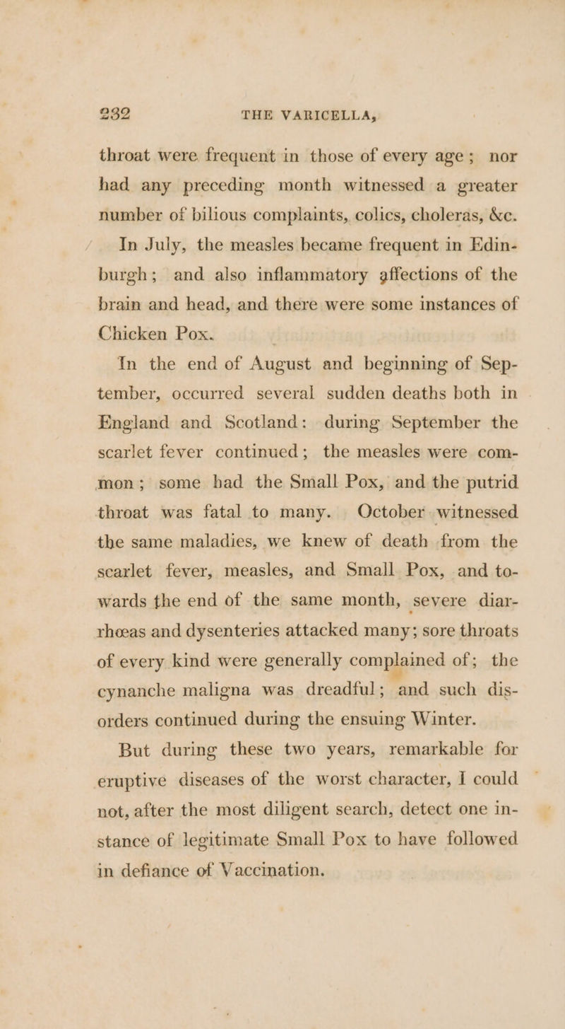 throat were frequent in those of every age; nor had any preceding month witnessed a greater number of bilious complaints, colics, choleras, &amp;c. In July, the measles became frequent in Edin- burgh; and also inflammatory affections of the brain and head, and there were some instances of Chicken Pox. In the end of August and beginning of Sep- tember, occurred several sudden deaths both in England and Scotland: during September the scarlet fever continued; the measles were com- mon; some had the Small Pox, and the putrid throat was fatal to many. October. witnessed the same maladies, we knew of death from the scarlet fever, measles, and Small Pox, and to- wards the end of the same month, severe diar- rhoeas and dysenteries attacked many; sore throats of every kind were generally complained of; the cynanche maligna was dreadful; and such dis- orders continued during the ensuing Winter. But during these two years, remarkable for eruptive diseases of the worst character, I could not, after the most diligent search, detect one in- stance of legitimate Small Pox to have followed in defiance of Vaccination.