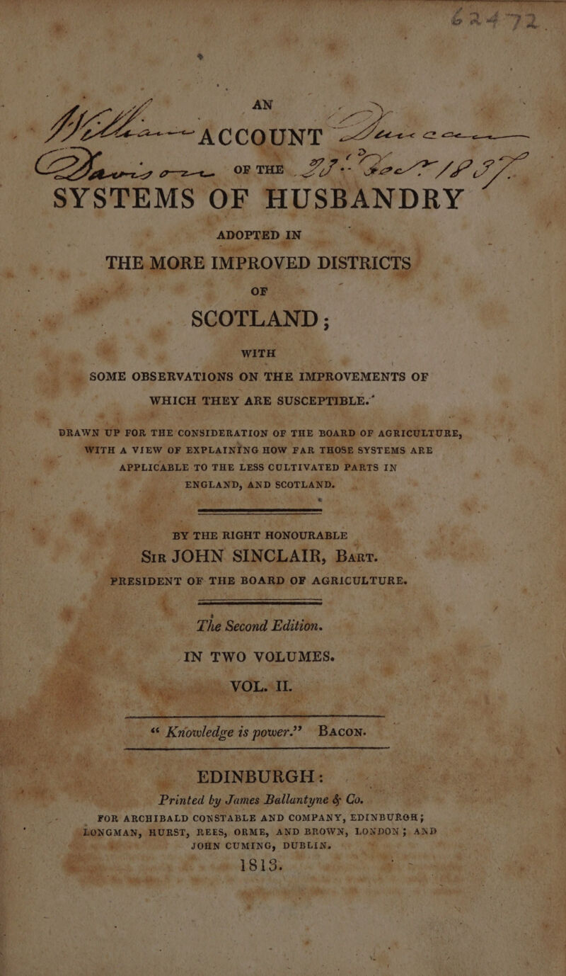 yf, AN 2 \- os : re ee rccsee2 tex c . Po ‘ott ay ‘ilies SYSTEMS OF HUSBANDRY  ADOPTED 1 IN “ie s : sky THE MORE - IMPROVED DISTRICTS - Sr iit es OF ag | | SCOTLAND ; a : 3 WITH 0 ‘ SOME OBSERVATIONS ON THE IMPROVEMENTS OF WHICH THEY ARE SUSCEPIIBLE.” “9 + | ia , ‘ ~ AP * i DRAWN uP FOR THE CONSIDERATION OF THE BOARD OF AGRICULTURE, WITH A VIEW OF EXPLAINING HOW FAR THOSE SYSTEMS ARE - APPLICABLE TO THE LESS CULTIVATED PARTS IN ake ae oe ENGLAND, 4 AND SCOTLAND. ie ® 7 i r s bs ry ¥ Bes WL is : ‘ m ae |... BY THE RIGHT HONOURABLE | Sir JOHN SINCLAIR, Barr. , am OF THE BOARD OF AGRICULTURE. fae. 2 The Second Edition. wi IN TWO VOLUMES. eee sein ig VOL ao ( wish Ka as power.” ‘Bacon. ' Peas, ; “EDINBURGH: (ie Sai Se oN tata f . Printed by James Ballantyne &amp; Call a te hays ia _- FOR ARCHIBALD CONSTABLE AND COMPANY, EDINBURGH; ‘ee LONGMAN, HURST, REES, ORME, AND BROWN, LONDON}; AND n MT ARs 8 SOHN CUMING, DUBLIN. © . Fae Spt a wed8 13s LR is ae Ro ee ac Mae” i a Wen’ . aA. — : ' aa f ; ee {  |