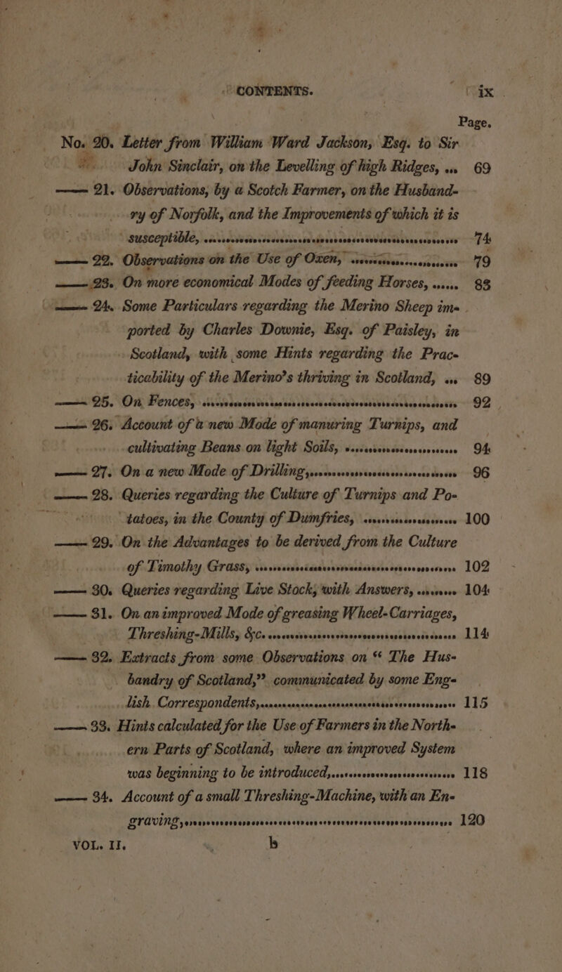 —— 34. Account of a small Threshing-Machine, with an En- No. 20. Letter from William Ward 2 Jaslite Esq. to Sir | John Sinclair, on the Levelling of high Ridges, «.. 69 me JI, Observations, by a Scotch Farmer, on the Husband- | ry of Norfolk, and the Improvements of which it is susceptible, sarsvrecsrrerserscnseresorsrsessorerssarsseassesvecnees 74: —— 23. On more economical Modes of feeding Horses, 1... 83 ——- 24. Some Particulars regarding the Merino Sheep ims. ported by Charles Downie, Esq. of Paisley, in Scotland, with some Hints regarding the Prac- ticability of the Merino’s thriving in Scotland, «. 89 eG, VOI PER ORG, sO re 55k Wei hep dak sdbccbodbacbdvccbibbedvebesaubaboste “OZ —— 26, Account of u new Mode of manuring Turnips, and cultivating Beans on light Soils, sssccsrervevserscseseeess OA ——— 27. On a new Mode of Drilling ysvceevsersevessessssecerseoses 96 —— 28. Queries regarding the Culture of Turnips and Po- “4 “tatoes, in the County of Dumfries, ssweresseseeeeee 100 —— 29. On the Advantages to be derived from the Culture | Of Timothy Grass, srsvsinreceasorsoracssrrccssrrerseeesvers 102 —— 30. Queries regarding Live Stock; with Answers, wn. 104 — 31. On animproved Mode of greasing Wheel-Carriages, Threshing-Mills, 5c. cevavssessessvernseserecesevosencsscoscen 114 — 32, Extracts from some Observations on ** The Hus- bandry of Scotland,” communicated by some Eng- Lish. Correspondents, s.nranserrrncenserssncencencen seveesear sense 115 5 ——- 33. Hinis calculated for the Use of Siipetted in the North- ern Parts of Scotland, where an improved System was beginning to be introducedysstsersesoserseorereee 118 VOL. II. &amp; b