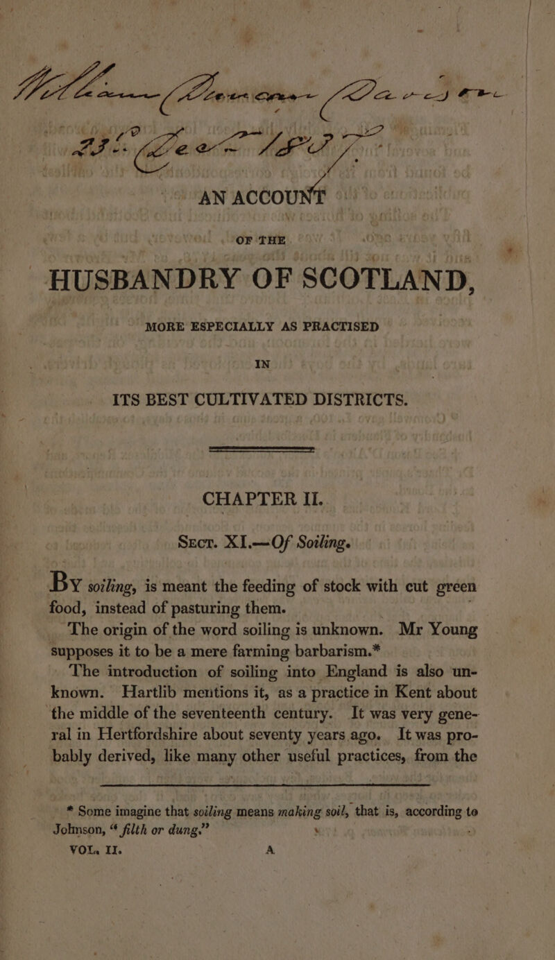 Milla (Passi ome re Li Ge LAPT AN ACCOUNT » OF THE HUSBANDRY OF SCOTLAND, MORE ESPECIALLY AS PRACTISED IN ITS BEST CULTIVATED DISTRICTS. CHAPTER II. Secr. XI.—Of Sothng. By soiling, is meant the 1s Seat of stock with cut green food, instead of pasturing them. The origin of the word soiling is unknown. Mr Young supposes it to be a mere farming barbarism.* The introduction of soiling into England is also un- known. Hartlib mentions it, as a practice in Kent about ‘the middle of the seventeenth century. It was very gene- ral in Hertfordshire about seventy years ago. It was pro- bably derived, like many other useful practices, from the * Some imagine that soiling means making soil, that is, according te Jolnson, “ filth or dung.” ‘