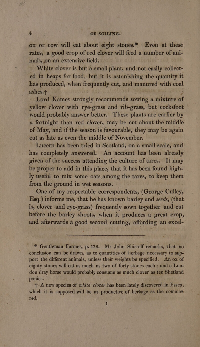 ox or cow will eat about eight stones.* Even at these rates, a good crop of red clover will feed a number of ani- mals, on an extensive field. White clover is but a small plant, and not easily collect- ed in heaps for food, but it is astonishing the quantity it has produced, when frequently cut, and manured with coal ashes.+ | , 3 Lord Kames strongly recommends sowing a mixture of yellow clover with rye-grass and rib-grass, but cocksfoot would probably answer better. These plants are earlier by a fortnight than red clover, may be cut about the middle of May, and if the season is favourable, they may be again cut as late as even the middle of November. Lucern has been tried in Scotland, on a small scale, and has completely answered. An account has been already given of the success attending the culture of tares. It may be proper to add in this place, that it has been found high- ly useful to mix some oats among the tares, to keep them from the ground in wet seasons. One of my respectable correspondents, (George Culley, Esq.) informs me, that he has known barley and seeds, (that is, clover and rye-grass) frequently sown together ‘and cut before the barley shoots, when it produces a great crop, and afterwards a good second cutting, affording an excel- > * Gentleman Farmer, p.178. Mr John Shirreff remarks, that no conclusion can be drawn, as to quantities of herbage necessary to sup- port the different animals, unless their weights be specified. An ox of eighty stones will eat as much as two of forty stones each ; and a Lon- don dray horse would probably consume as much clover as ten Shetland ponies. +. A new species of white clover has been lately discovered in Essex, which it is supposed will be as productive of herbage as the commor red, J