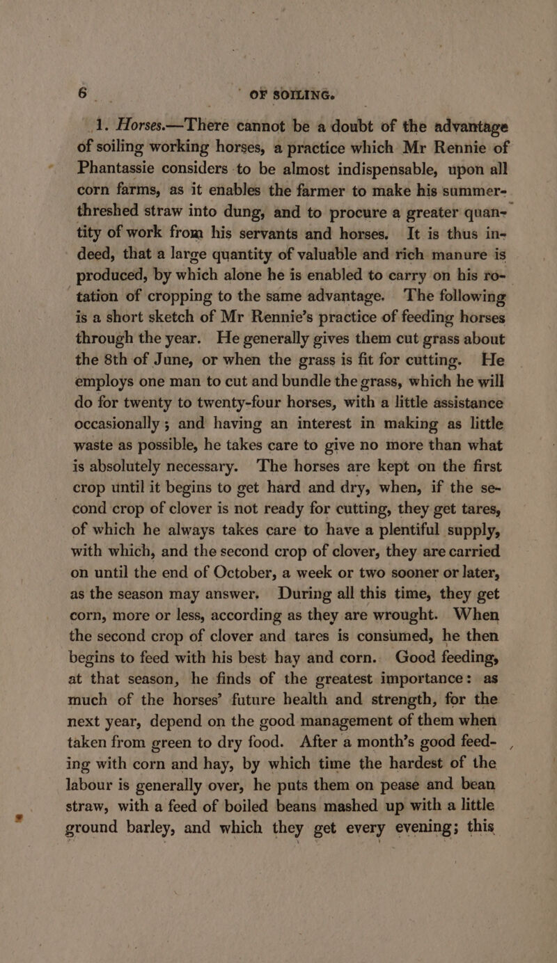 va, Horse dernier cannot be a doubt of the advantage of soiling working horses, a practice which Mr Rennie of Phiatteuiis considers to be almost indispensable, upon all threshed straw into dung, and to procure a greater quan- tity of work from his servants and horses, It is thus in- deed, that a large quantity of valuable and rich manure is tation of cropping to the same advantage. The following is a short sketch of Mr Rennie’s practice of feeding horses through the year. He generally gives them cut grass about the 8th of June, or when the grass is fit for cutting. He employs one man to cut and bundle the grass, which he will do for twenty to twenty-four horses, with a little assistance occasionally ; and having an interest in making as little waste as possible, he takes care to give no more than what is absolutely necessary. The horses are kept on the first crop until it begins to get hard and dry, when, if the se- cond crop of clover is not ready for cutting, they get tares, of which he always takes care to have a plentiful supply, with which, and the second crop of clover, they are carried on until the end of October, a week or two sooner or later, as the season may answer. During all this time, they get corn, more or less, according as they are wrought. When the second crop of clover and tares is consumed, he then begins to feed with his best hay and corn. Good feeding, at that season, he finds of the greatest importance: as much of the horses’ future health and strength, for the next year, depend on the good management of them when taken from green to dry food. After a month’s good feed- ing with corn and hay, by which time the hardest of the labour is generally over, he puts them on pease and bean straw, with a feed of boiled beans mashed up with a little ground barley, and which they get every evening; this me!