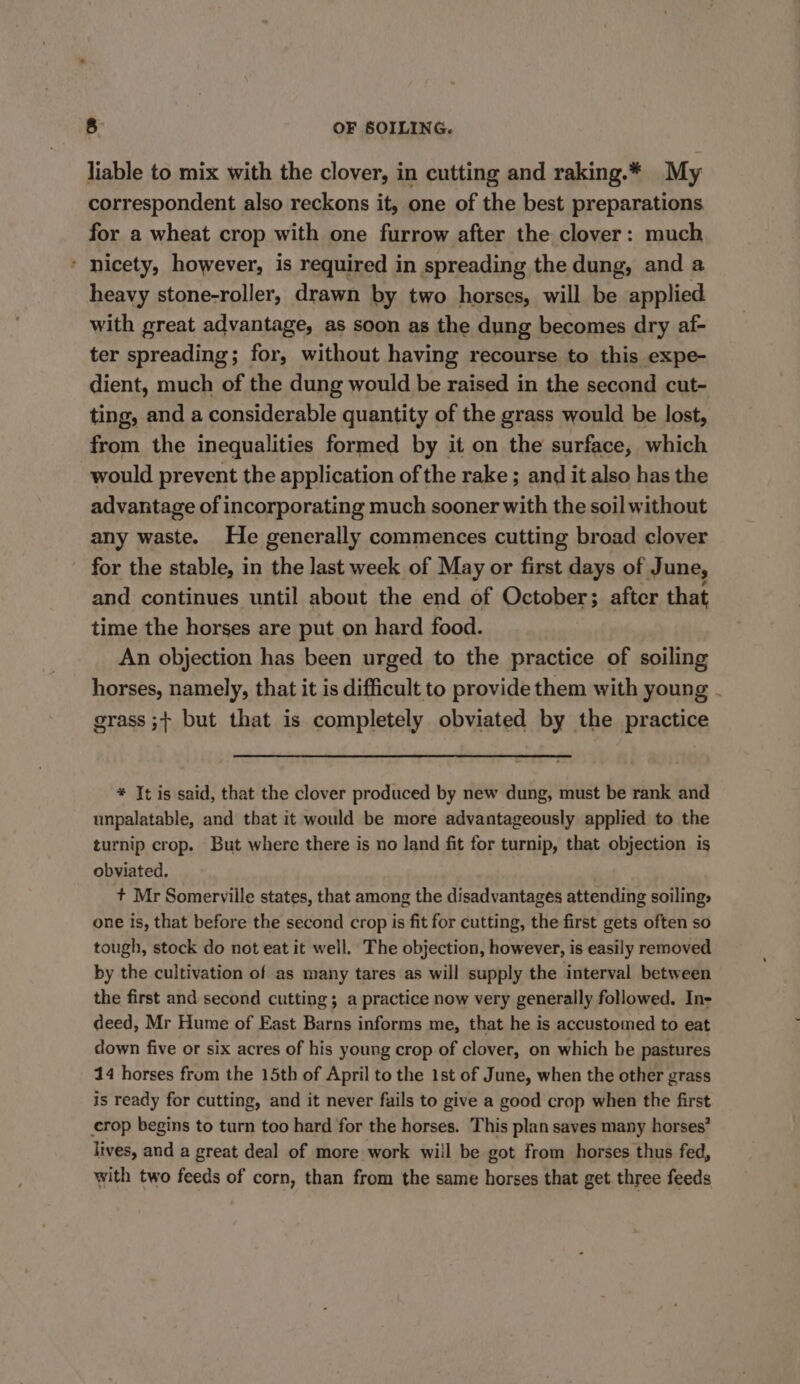 liable to mix with the clover, in cutting and raking.* My correspondent also reckons it, one of the best preparations for a wheat crop with one furrow after the clover: much * nicety, however, is required in spreading the dung, and a heavy stone-roller, drawn by two horses, will be applied with great advantage, as soon as the dung becomes dry af- ter spreading; for, without having recourse to this expe- dient, much of the dung would be raised in the second cut- ting, and a considerable quantity of the grass would be lost, from the inequalities formed by it on the surface, which would prevent the application of the rake ; and it also has the advantage of incorporating much sooner with the soil without any waste. He generally commences cutting broad clover for the stable, in the last week of May or first days of June, and continues until about the end of October; after that time the horses are put on hard food. An objection has been urged to the practice of soiling horses, namely, that it is difficult to provide them with young - grass ;+ but that is completely obviated by the practice * It is said, that the clover produced by new dung, must be rank and unpalatable, and that it would be more advantageously applied to the turnip crop. But where there is no land fit for turnip, that objection is obviated. + Mr Somerville states, that among the disadvantages attending soiling, one is, that before the second crop is fit for cutting, the first gets often so tough, stock do not eat it well. The objection, however, is easily removed by the cultivation of as many tares as will supply the interval between the first and second cutting; a practice now very generally followed. In- deed, Mr Hume of East Barns informs me, that he is accustomed to eat down five or six acres of his young crop of clover, on which he pastures 14 horses frum the 15th of April to the 1st of June, when the other grass is ready for cutting, and it never fails to give a good crop when the first crop begins to turn too hard for the horses. This plan saves many horses’ lives, and a great deal of more work will be got from horses thus fed, with two feeds of corn, than from the same horses that get three feeds