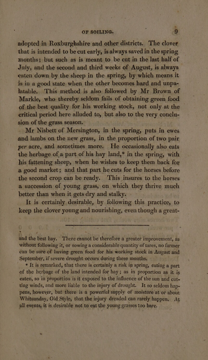 x OF SOILING. 9 adopted in Roxburghshire and other districts. The clover that is intended to be cut early, is always saved in the spring months; but such as is meant to be cut in the last half of July, and the second and third weeks of August, is always eaten down by the sheep in the spring, by which means it is in a good state when the other becomes hard and unpa- latable.. This method is also followed by Mr Brown of Markle, who thereby seldom fails of obtaining green food of the best quality for his working stock, not only at the © critical period here alluded to, but also to the very conclu- sion of the grass season. Mr Nisbett of Mersington, in the spring, puts in ewes and lambs on the new grass, in the proportion of two pair per acre, and sometimes more. He occasionally also eats the herbage of,a part of his hay land,* in the spring, with his fattening sheep, when he wishes to keep them back for a good market; and that part he cuts for the horses before the second crop can be ready. ‘This insures to the horses a succession of young grass, on which they thrive much better than when it gets dry and stalky. . | It is certainly desirable, by following this practice, to keep the clover young and nourishing, even though a great- / and the best hay. There cannot be therefore a greater improvement, as without following it, or sowing a considerable quantity of tares, no farmer can be sure of having: green food for his working stock in August and September, if severe drought occurs during these months. * It is remarked, that there is certainly a risk in spring, eating a part of the herbage of the land intended for hay; as in proportion as it is eaten, so in proportion is it exposed to the influence of the sun and cute ting winds, and more liable to the injury of drought. It so seldom hap- pens, however, but there is a powerful supply of moisture at or about Whitsunday, Old Style, that the injury dreaded can rarely happen. At all events, it is desiravle not to eat the young grasses too bare.