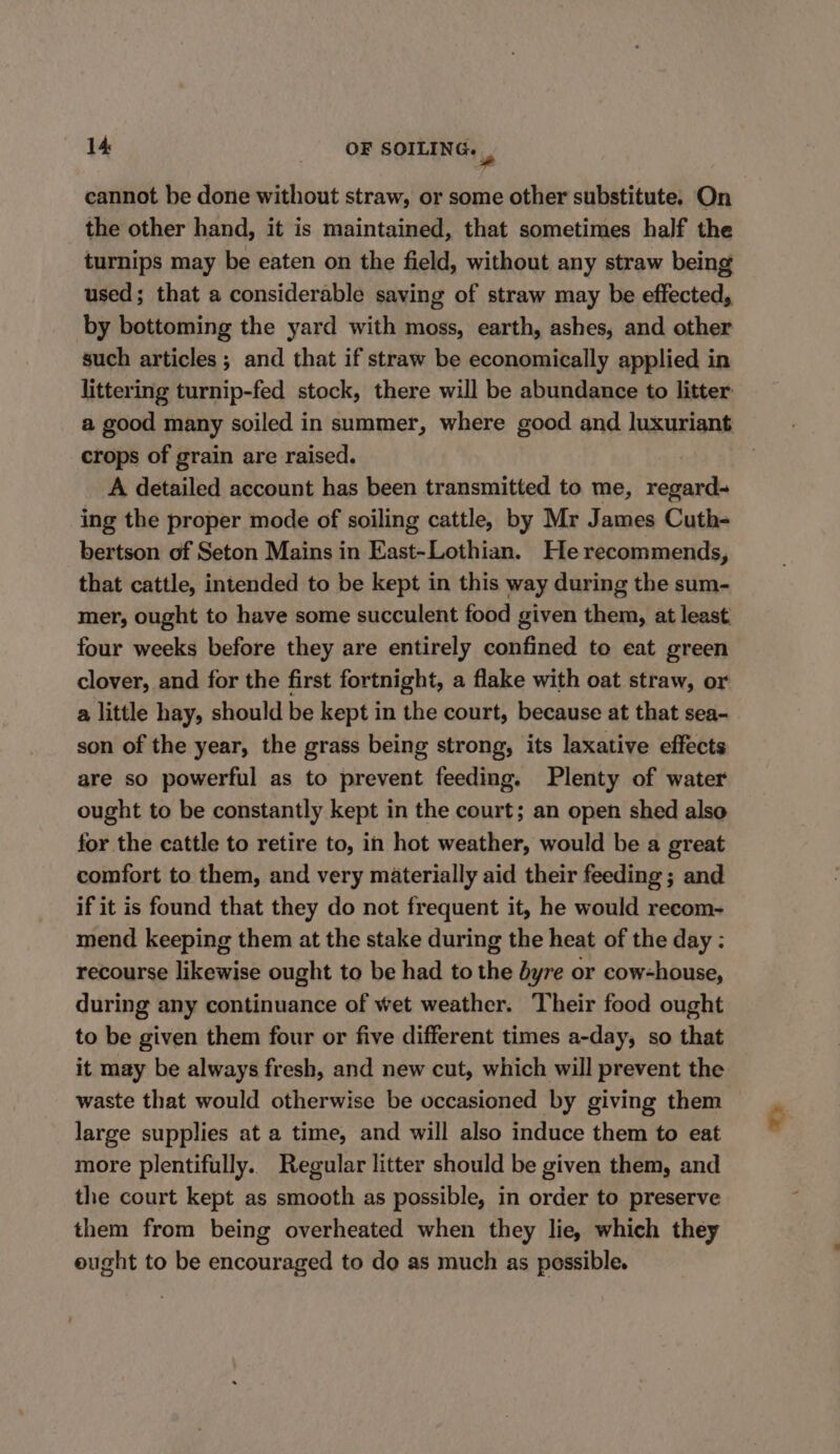 cannot be done without straw, or some other substitute. On the other hand, it is maintained, that sometimes half the turnips may be eaten on the field, without any straw being used; that a considerable saving of straw may be effected, by bottoming the yard with moss, earth, ashes, and other such articles; and that if straw be economically applied in littering turnip-fed stock, there will be abundance to litter a good many soiled in summer, where good and luxuriant crops of grain are raised. A detailed account has been transmitted to me, regard- ing the proper mode of soiling cattle, by Mr James Cuth- bertson of Seton Mains in East-Lothian. He recommends, that cattle, intended to be kept in this way during the sum- mer, ought to have some succulent food given them, at least four weeks before they are entirely confined to eat green clover, and for the first fortnight, a flake with oat straw, or a little hay, should be kept in the court, because at that sea- son of the year, the grass being strong, its laxative effects are so powerful as to prevent feeding. Plenty of water ought to be constantly kept in the court; an open shed also for the cattle to retire to, in hot weather, would be a great comfort to them, and very materially aid their feeding ; and if it is found that they do not frequent it, he would recom- mend keeping them at the stake during the heat of the day : recourse likewise ought to be had to the byre or cow-house, during any continuance of wet weather. Their food ought to be given them four or five different times a-day, so that it may be always fresh, and new cut, which will prevent the waste that would otherwise be occasioned by giving them large supplies at a time, and will also induce them to eat more plentifully. Regular litter should be given them, and the court kept as smooth as possible, in order to preserve them from being overheated when they lie, which they eught to be encouraged to do as much as possible.