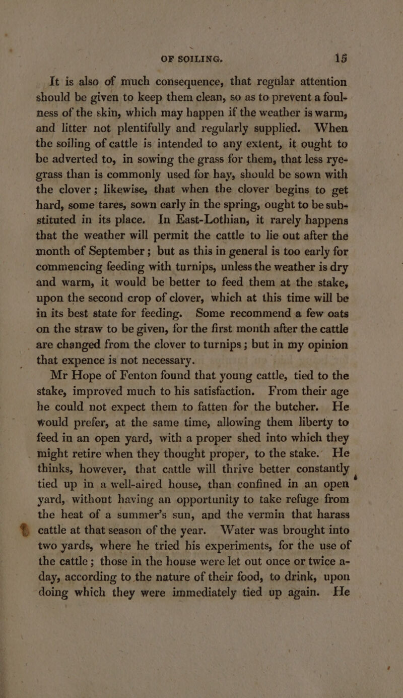 It is also of much consequence, that regular attention should be given to keep them clean, so as to prevent a foul- ness of the skin, which may happen if the weather is warm, and litter not plentifully and regularly supplied. When the soiling of cattle is intended to any extent, it ought to be adverted to, in sowing the grass for them, that less rye- grass than is commonly used for hay, should be sown with the clover ; likewise, that when the clover begins to get hard, some tares, sown early in the spring, ought to be sub- stituted in its place. In East-Lothian, it rarely happens that the weather will permit the cattle to lie out after the month of September ; but as this in general is too early for commencing feeding with turnips, unless the weather is dry and warm, it would be better to feed them at the stake, upon the second crop of clover, which at this time will be in its best state for feeding. Some recommenda few oats on the straw to be given, for the first month after the cattle _ are changed from the clover to turnips ; but in my opinion that expence is not necessary. Mr Hope of Fenton found that young cattle, tied to the stake, improved much to his satisfaction. From their age he could not expect them to fatten for the butcher. He would prefer, at the same time, allowing them liberty to feed in an open yard, with a proper shed into which they might retire when they thought proper, to the stake. He thinks, however, that cattle will thrive better constantly tied up in a well-aired house, than confined in an open yard,. without having an opportunity to take refuge from the heat of a summer’s sun, and the vermin that harass cattle at that season of the year. Water was brought into two yards, where he tried his experiments, for the use of the cattle ; those in the house were let out once or twice a- day, according to the nature of their food, to drink, upon doing which they were immediately tied up again. He