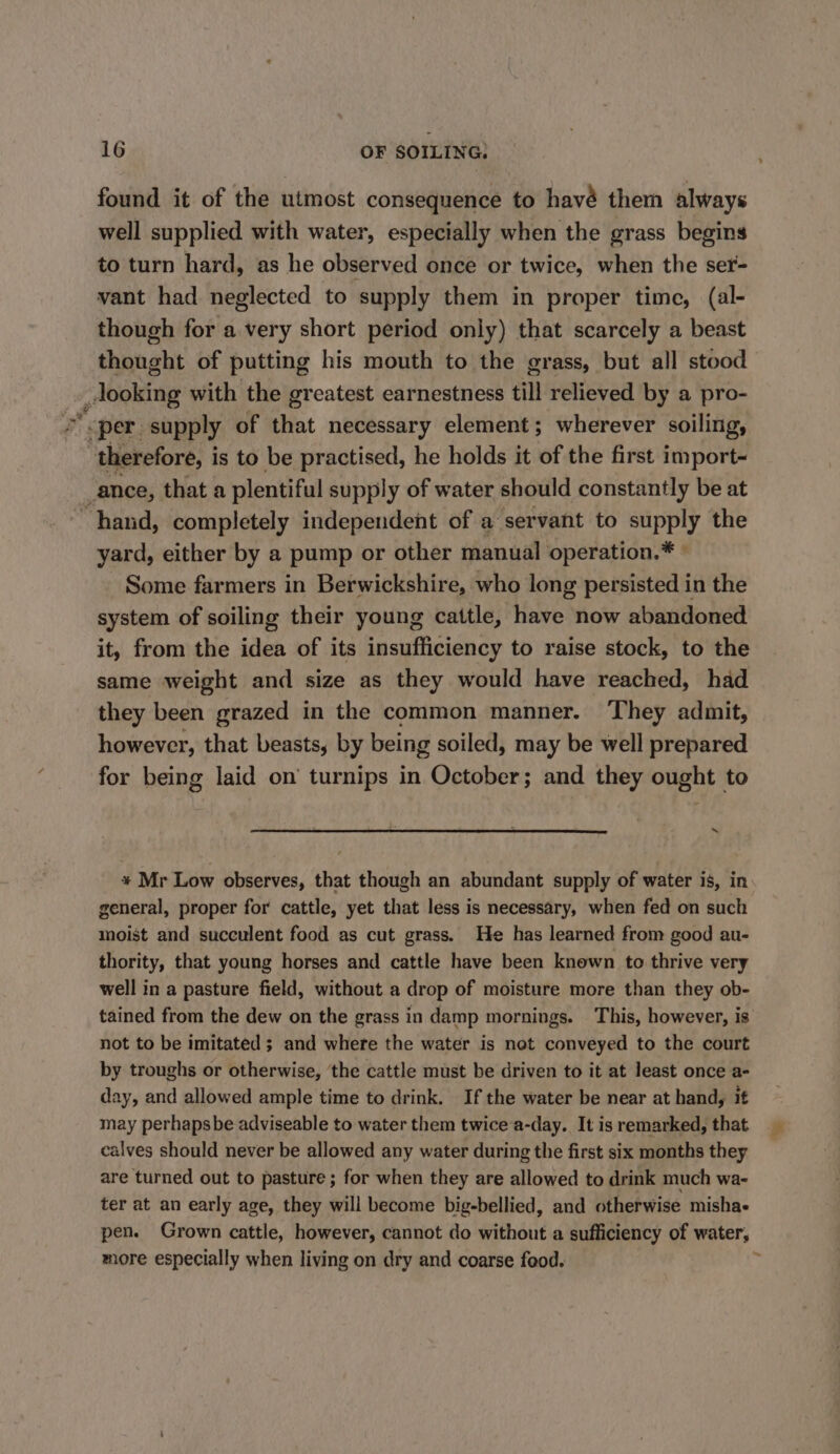 found it of the utmost consequence to havé them always well supplied with water, especially when the grass begins to turn hard, as he observed once or twice, when the ser- vant had neglected to supply them in proper time, (al- though for a very short period only) that scarcely a beast thought of putting his mouth to the grass, but all stood looking with the greatest earnestness till relieved by a pro- ; “per supply of that necessary element; wherever soiling, therefore, is to be practised, he holds it of the first import- _ance, that a plentiful supply of water should constantly be at “hand, completely independent of a servant to supply the yard, either by a pump or other manual operation.* © Some farmers in Berwickshire, who long persisted in the system of soiling their young cattle, have now abandoned it, from the idea of its insufficiency to raise stock, to the same weight and size as they would have reached, had they been grazed in the common manner. They admit, however, that beasts, by being soiled, may be well prepared for being laid on’ turnips in October; and they ought to % 4 * Mr Low observes, that though an abundant supply of water is, in general, proper for cattle, yet that less is necessary, when fed on such moist and succulent food as cut grass. He has learned from good au- thority, that young horses and cattle have been known to thrive very well in a pasture field, without a drop of moisture more than they ob- tained from the dew on the grass in damp mornings. This, however, is not to be imitated ; and where the water is not conveyed to the court by troughs or otherwise, ‘the cattle must be driven to it at least once a- day, and allowed ample time to drink. If the water be near at hand, it may perhapsbe adviseable to water them twicea-day. It is remarked, that calves should never be allowed any water during the first six months they are turned out to pasture ; for when they are allowed to drink much wa- ter at an early age, they will become big-bellied, and otherwise mishae pen. Grown cattle, however, cannot do without a sufficiency of water, more especially when living on dry and coarse food.