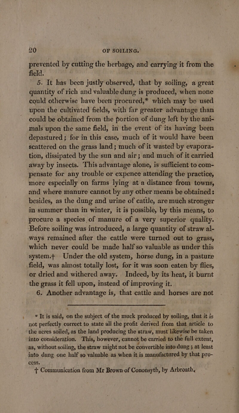 prevented by cutting the herbage, and carrying it from the field. . 5. It has been justly observed, that by soiling, a great quantity of rich and valuable dung is produced, when none could otherwise have been procured,* which may be used upon the cultivated fields, with far greater advantage than could be obtained from the portion of dung left by the ani- mals upon the same field, in the event of its having been depastured ; for in this case, much of it would have been scattered on the grass land ; much of it wasted by evapora- tion, dissipated by the sun and air; and much of it carried away by insects. This advantage alone, is’ sufficient to com- pensate for any trouble or expence attending the practice, more especially on farms lying at a distance from towns, and where manure cannot by any other means be obtained: besides, as the dung and urine of cattle, are much stronger im summer than in winter, it is possible, by this means, to procure a species of manure of a very superior quality. Before soiling was introduced, a large quantity of straw al- ways remained after the cattle were turned out to grass, which never could be made half so valuable as under this system.+ Under the old system, horse dung, in a pasture field, was almost totally lost, for it was soon eaten by flies, or dried and withered away. Indeed, by its heat, it burnt the grass it fell upon, instead of improving it. 6. Another advantage is, that cattle and horses are not * It is said, on the subject of the muck produced by soiling, that it is not perfectly correct to state all the profit derived from that article to as, without soiling, the straw might not be convertible into dung ; at least into dung one half so valuable as when it is manufactured by that pro- cess. + Communication from Mr Brown:of Cononsyth, by Arbroath,