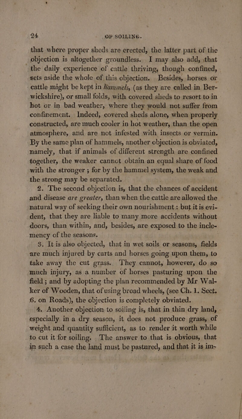 that where proper sheds are erected, the latter part of the objection is altogether groundless. I may also add, :that the daily experience of cattle thriving, though confined, sets aside the whole of this objection. . Besides, horses or cattle might be kept in hammels, (as they are called in Ber- wickshire), or small folds, with covered sheds to resort to in - hot or in bad weather, where they would not suffer from confinement. Indeed, covered sheds alone, when properly constructed, are much cooler in hot weather, than the open atmosphere, and are not infested with insects or vermin. By the same plan of hammels, another objection is obviated, namely, that if animals of different strength are confined together, the weaker cannot obtain an equal share of food with the stronger ; for by the hammel system, the weak and the strong may be separated. ; 2. The second objection is, that the chances of accident and disease are greater, than when the cattle are allowed the natural way of seeking their own nourishment : but it is evi- dent, that they are liable to many more accidents without doors, than within, and, besides, are exposed to the incle- mency of the seasons. | 3, It is also objected, that in wet soils or seasons, fields are much injared by carts and horses going upon them, to take away the cut grass.. ‘hey cannot, however, do so much injury, as a number of horses pasturing upon the field ; and by adopting the plan recommended by Mr Wal- ker of Wooden, that of using broad wheels, (see Ch. 1. Sect. 6. on Roads), the objection is completely obviated. 4. Another objection to soiling is, that in thin dry land, » especially in a dry season, it does not produce grass, of weight and quantity sufficient, as to render it worth while to cut it for soiling. .The answer to that is obvious, that in such a case the land must be pastured, and that it is im-