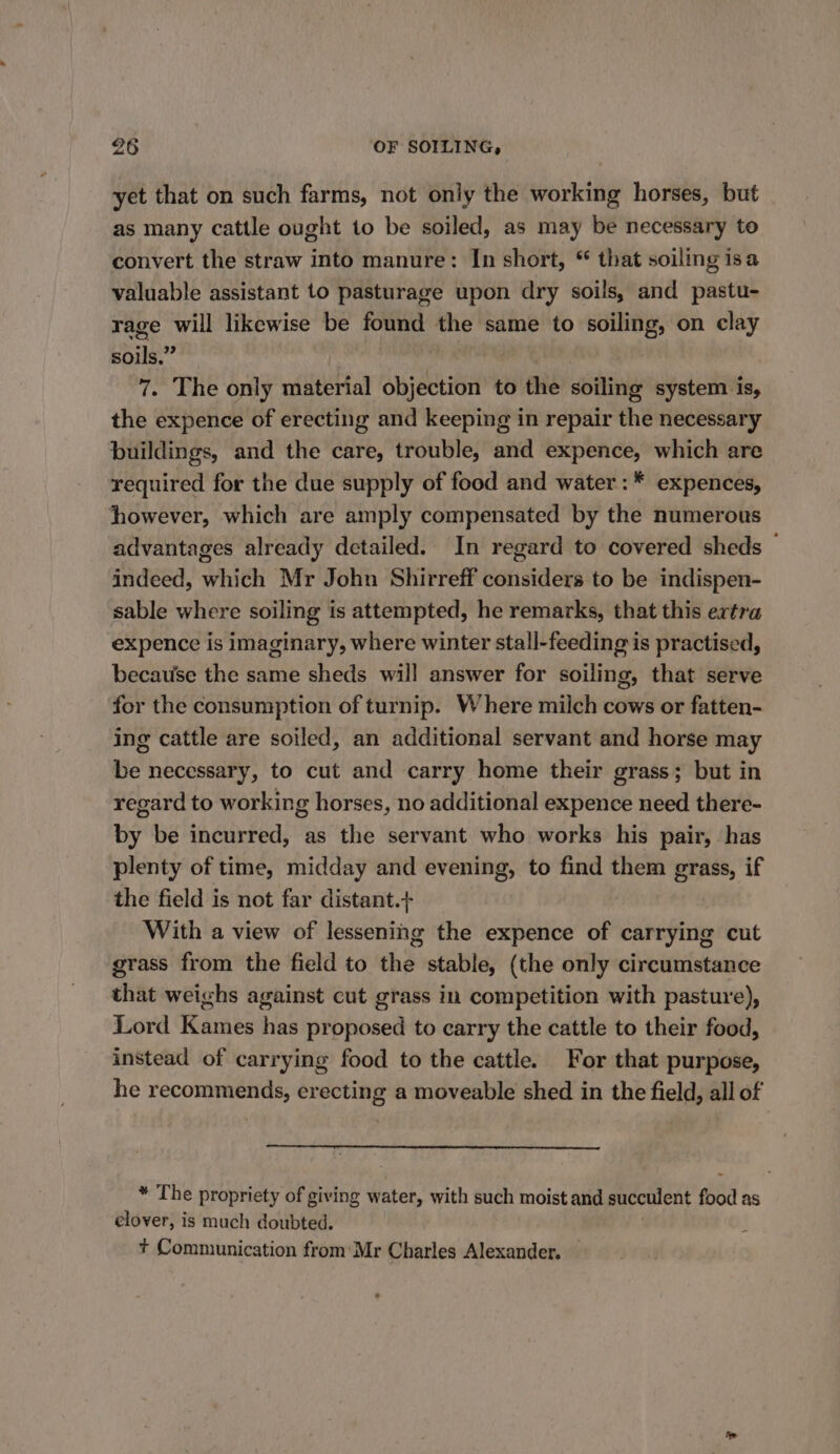 yet that on such farms, not only the working horses, but as many cattle ought to be soiled, as may be necessary to convert the straw into manure: In short, © that soiling isa valuable assistant to pasturage upon dry soils, and pastu- rage will likewise be found the same to soiling, on clay soils.” 7. The only material objection to the soiling system is, the expence of erecting and keeping in repair the necessary buildings, and the care, trouble, and expence, which are required for the due supply of food and water: * expences, however, which are amply compensated by the numerous advantages already detailed. In regard to covered sheds — indeed, which Mr John Shirreff considers to be indispen- sable where soiling is attempted, he remarks, that this extra expence is imaginary, where winter stall-feeding is practised, because the same sheds will answer for soiling, that serve for the consumption of turnip. Where milch cows or fatten- ing cattle are soiled, an additional servant and horse may be necessary, to cut and carry home their grass; but in regard to working horses, no additional expence need there- by be incurred, as the servant who works his pair, has plenty of time, midday and evening, to find them grass, if the field is not far distant.+ With a view of lessening the expence of carrying cut grass from the field to the stable, (the only circumstance that weighs against cut grass in competition with pasture), Lord Kames has proposed to carry the cattle to their food, instead of carrying food to the cattle. For that purpose, he recommends, erecting a moveable shed in the field, all of * The propriety of giving water, with such moist and succulent food as elover, is much doubted. + Communication from Mr Charles Alexander.