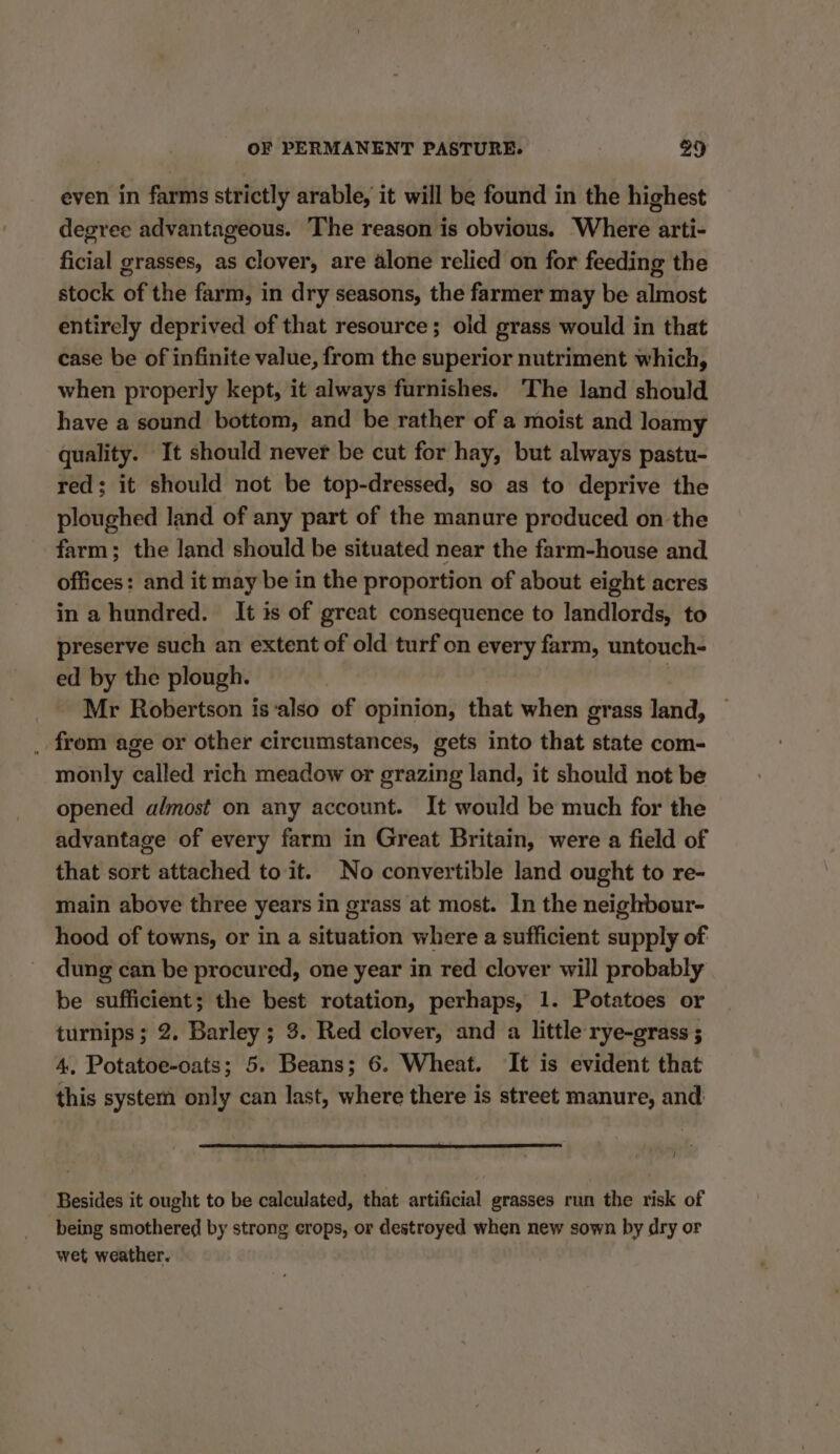even in farms strictly arable, it will be found in the highest degree advantageous. The reason is obvious. Where arti- ficial grasses, as clover, are alone relied on for feeding the stock of the farm, in dry seasons, the farmer may be almost entirely deprived of that resource; old grass would in that case be of infinite value, from the superior nutriment which, when properly kept, it always furnishes. The land should have a sound bottom, and be rather of a moist and loamy quality. It should never be cut for hay, but always pastu- red; it should not be top-dressed, so as to deprive the ploughed land of any part of the manure produced on the farm; the land should be situated near the farm-house and offices: and it may be in the proportion of about eight acres in a hundred. It is of great consequence to landlords, to preserve such an extent of old turf on every farm, untouch- ed by the plough. | Mr Robertson is‘also of opinion, that when grass land, ._ from age or other circumstances, gets into that state com- monly called rich meadow or grazing land, it should not be opened almost on any account. It would be much for the advantage of every farm in Great Britain, were a field of that sort attached to it. No convertible land ought to re- main above three years in grass at most. In the neighbour- hood of towns, or in a situation where a sufficient supply of dung can be procured, one year in red clover will probably be sufficient; the best rotation, perhaps, 1. Potatoes or turnips; 2. Barley; 3. Red clover, and a little rye-grass ; 4, Potatoe-oats; 5. Beans; 6. Wheat. It is evident that this system only can last, where there is street manure, and t Besides it ought to be calculated, that artificial grasses run the risk of being smothered by strong crops, or destroyed when new sown by dry or wet weather.