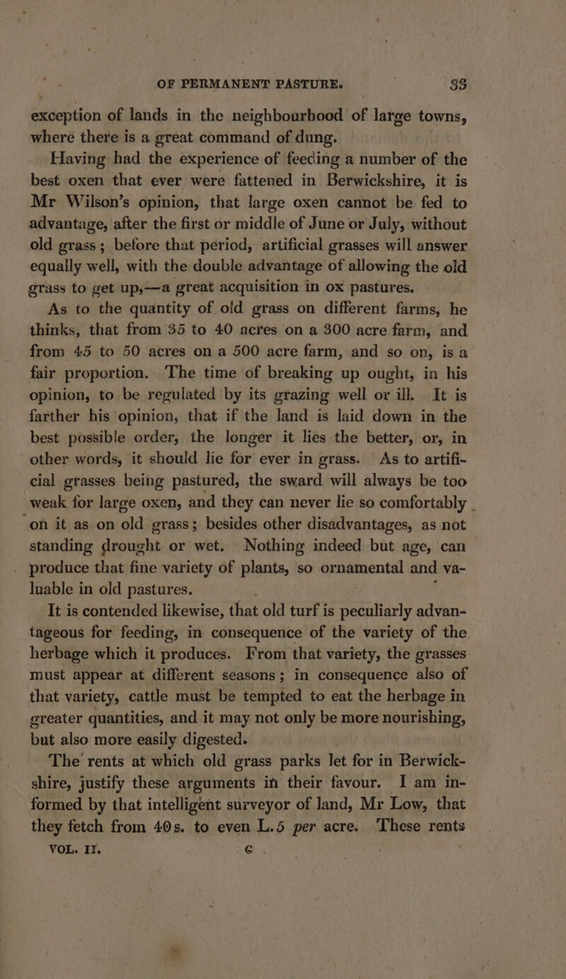 exception of lands in the neighbourhood of large towns, where there is a great command of dung. Having had the experience of feecing a number of the best oxen that ever were fattened in Berwickshire, it is Mr Wilson’s opinion, that large oxen cannot be fed to advantage, after the first or middle of June or July, without old grass; before that period, artificial grasses will answer equally well, with the double advantage of allowing the old grass to get up,-—a great acquisition in ox pastures. As to the quantity of old grass on different farms, he thinks, that from 35 to 40 acres on a 300 acre farm, and from 45 to 50 acres on a 500 acre farm, and so on, is a fair proportion. The time of breaking up ought, in his opinion, to be regulated by its grazing well or ill. It is farther his opinion, that if the land is laid down in the best possible order, the longer it lies the better, or, in other words, it should lie for ever in grass. As to artifi- cial grasses being pastured, the sward will always be too weak for large oxen, and they can never lie so comfortably | ‘on it as on old grass; besides other disadvantages, as not standing drought or wet. - Nothing indeed but age, can _ produce that fine variety of plants, so ornamental and va- luable in old pastures. It is contended likewise, that old turf is peculiarly advan- tageous for feeding, in consequence of the variety of the herbage which it produces. From that variety, the grasses must appear at different seasons; in consequence also of that variety, cattle must be tempted to eat the herbage in greater quantities, and it may not only be more nourishing, but also more easily digested. The rents at which old grass parks let for in Berwick- shire, justify these arguments in their favour. I am in- formed by that intelligent surveyor of land, Mr Low, that they fetch from 40s. to even L.5 per acre. ‘These rents VOL. It. @ .