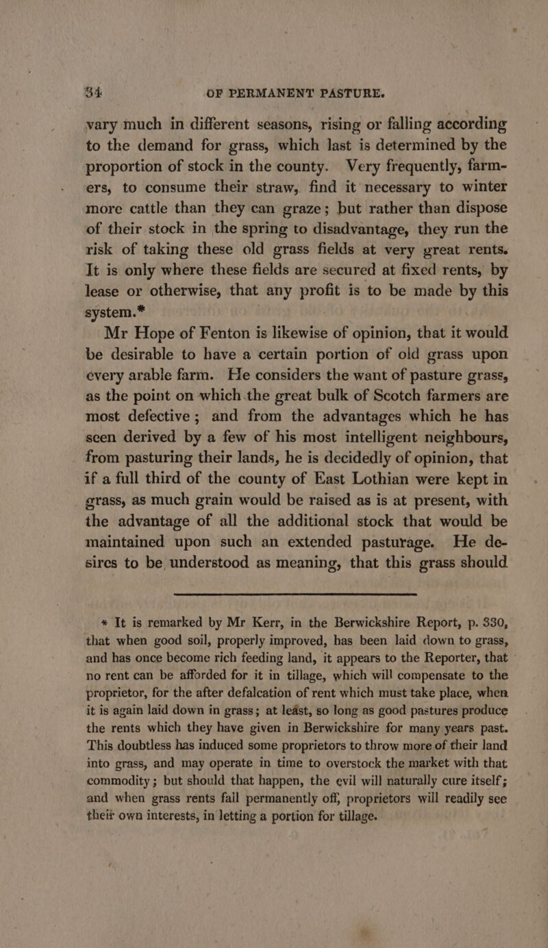 vary much in different seasons, rising or falling according to the demand for grass, which last is determined by the proportion of stock in the county. Very frequently, farm- ers, to consume their straw, find it necessary to winter more cattle than they can graze; but rather than dispose of their stock in the spring to disadvantage, they run the risk of taking these old grass fields at very yreat rents. It is only where these fields are secured at fixed rents, by lease or otherwise, that any profit is to be made by this system.* Mr Hope of Fenton is likewise of opinion, that it would be desirable to have a certain portion of old grass upon every arable farm. He considers the want of pasture grass, as the point on which.the great bulk of Scotch farmers are most defective ; and from the advantages which he has seen derived by a few of his most intelligent neighbours, from pasturing their lands, he is decidedly of opinion, that if a full third of the county of East Lothian were kept in grass, as much grain would be raised as is at present, with the advantage of all the additional stock that would be maintained upon such an extended pasturage. He de- sires to be understood as meaning, that this grass should * It is remarked by Mr Kerr, in the Berwickshire Report, p. 330, that when good soil, properly improved, has been laid down to grass, and has once become rich feeding land, it appears to the Reporter, that » no rent can be afforded for it in tillage, which will compensate to the proprietor, for the after defalcation of rent which must take place, when ‘it is again laid down in grass; at ledst, so long as good pastures produce the rents which they have given in Berwickshire for many years past. This doubtless has induced some proprietors to throw more of their land into grass, and may operate in time to overstock the market with that commodity; but should that happen, the evil will naturally cure itself; and when grass rents fail permanently off, proprietors will readily see their own interests, in letting a portion for tillage.