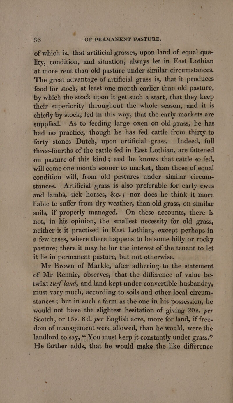 of which is, that artificial grasses, upon land of equal qua- lity, condition, and situation, always let in East Lothian at more rent than old pasture under similar circumstances, The great advantage of artificial grass is, that it produces food for stock, at least one month earlier than old pasture, by which the stock upon it get such a start, that they keep their superiority throughout the whole season, and it is chiefly by stock, fed in this way, that the early markets are supplied. As to feeding large oxen on old grass, he has had no practice, though he has fed cattle from thirty to forty stones Dutch, upon artificial grass. Indeed, full three-fourths of the cattle fed in East Lothian, are fattened on pasture of this kind; and he knows that cattle so fed, will come one month sooner to market, than those of equal condition will, from old pastures under similar circum- stances. Artificial grass is also preferable for early ewes and lambs, sick horses, &amp;c.; nor does he think it more liable to suffer from dry weather, than old grass, on similar soils, if properly managed. On these accounts, there is not, in his opinion, the smallest necessity for old grass, neither is it practised in East Lothian, except perhaps in a few cases, where there happens to be some hilly or rocky pasture; there it may be for the interest of the tenant to let it lie in permanent pasture, but not otherwise. Mr Brown of Markle, after adhering-to the statement of Mr Rennie, observes, that the difference of value be- twixt turf land, and land kept under convertible husbandry, ~ must vary much, according to soils and other local circum- stances; but in such a farm as the one in his Possession, he would not have the slightest hesitation of giving 20s. per Scotch, or 15s. 8d. per English acre, more for land, if free- dom of management were allowed, than he would, were pe . landlord to say, ‘ You must keep it constantly under grass.” He farther adds, that he would make the like difference