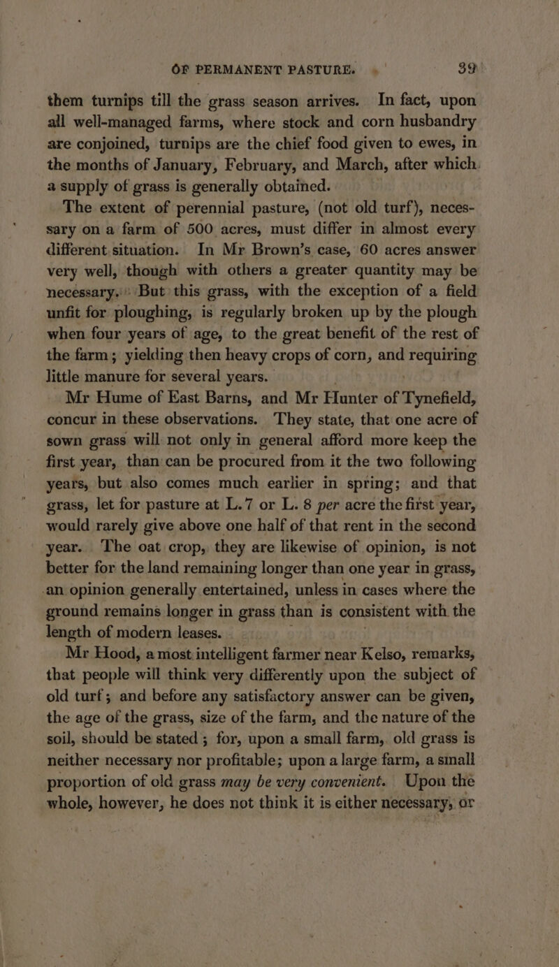 them turnips till the grass season arrives. In fact, upon all well-managed farms, where stock and corn husbandry are conjoined, turnips are the chief food given to ewes, in the months of January, February, and March, after which. a supply of grass is generally obtained. The extent of perennial pasture, (not old turf), neces- sary on a farm of 500 acres, must differ in almost every different situation. In Mr Brown’s case, 60 acres answer very well, though with others a greater quantity may be necessary.» But this grass, with the exception of a field unfit for ploughing, is regularly broken up by the plough when four years of age, to the great benefit of the rest of the farm; yielding then heavy crops of corn, and requiring little manure for several years. Mr Hume of East Barns, and Mr Hunter of Tynefield, concur in these observations. They state, that one acre of sown grass will: not only in general afford more keep the first year, than:can be procured from it the two following years, but also comes much earlier in spring; and that grass, let for pasture at L.7 or L. 8 per acre the first year, would rarely give above one half of that rent in the second year. The oat crop, they are likewise of opinion, is not better for the land remaining longer than one year in grass, ‘an opinion generally entertained, unless in cases where the ground remains longer in grass than i is consistent with the length of modern leases. - Mr Hood, a most: intelligent farmer near Kelso, remarks, that people will think very differently upon the subject of old turf; and before any satisfactory answer can be given, the age of the grass, size of the farm, and the nature of the soil, should be stated ; for, upon a small farm,. old grass is neither necessary nor profitable; upon a large farm, a small proportion of old grass may be very convenient. Upon the whole, however, he does not think it is either necessary, or