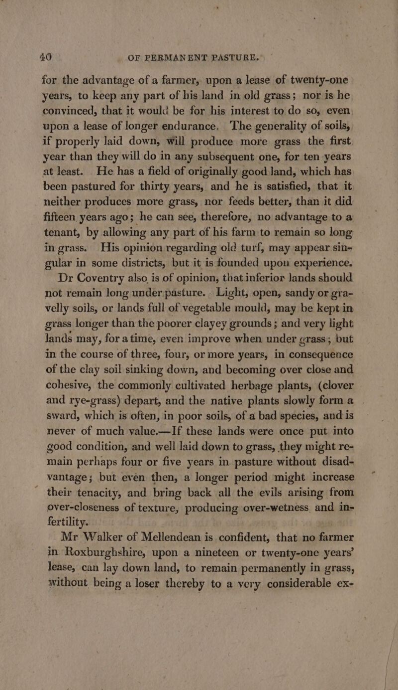 for the advantage of a farmer, upon a lease of twenty-one years, to keep any part of his land in old grass; nor is he convinced, that it would be for his interest to do so, even, upon a lease of longer endurance. The generality of soils, if properly laid down, will produce more grass the first year than they will do in any subsequent one, for ten years at least. He has a field of originally good Jand, which has been pastured for thirty years, and he is satisfied, that it neither produces more grass, nor feeds better, than it did fifteen years ago; he can see, therefore, no advantage to a tenant, by allowi ing any part of his farm to remain so long in grass. His opinion regarding old turf, may appear sin- gular in some districts, but it is founded upon experience. Dr Coventry also is of opinion, that inferior lands should not remain long under pasture. . Light, open, sandy or gra- velly soils, or lands full of vegetable mould, may be kept in grass longer than the poorer clayey grounds ; and very light lands may, for atime, even improve when under crass; but in the course of three, four, or more years, in consequence of the clay soil sinking down, and becoming over close and cohesive, the commonly cultivated herbage plants, (clover and rye-grass) depart, and the native plants slowly form a sward, which is often, in poor soils, of a bad species, and is never of much value.—If these lands were once put into good condition, and well laid down to grass, they might re- main perhaps four or five years in pasture without disad- vantage; but even then, a longer period might increase ' their tenacity, and bring back all the evils arising from over-closeness of texture, producing over-wetness and in- fertility. Mr Walker of Mellendean is confident, that no farmer in Roxburghshire, upon a nineteen or twenty-one years’ lease, can lay down land, to remain permanently in grass, without being a loser thereby to a very considerable ex-