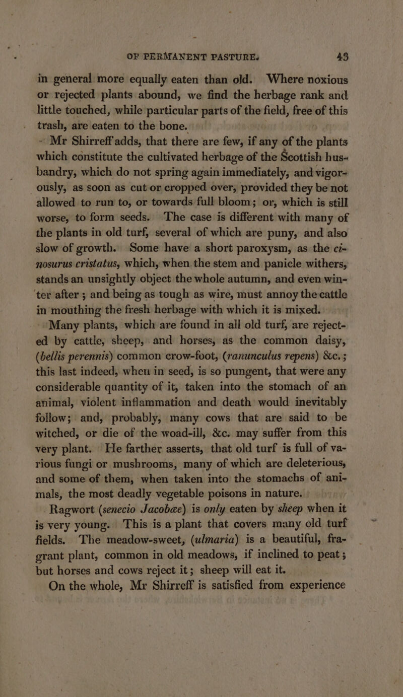 in general more equally eaten than old. Where noxious or rejected plants abound, we find the herbage rank and little touched, while particular parts of the field, free of this trash, are eaten to the bone. ~ Mr Shirreff adds, that there are few, if any of the fplasite orn constitute the cultivated herbage of the Scottish hus- bandry, which do not spring again immediately, and vigor- ously, as soon as cut or ened over, provided they be not allowed to run to, or towards full bloom; or, which is still worse, to form seeds. The case is different with many of the plants in old turf, several of which are puny, and also slow of growth. Some have a short paroxysm, as the ci- nosurus cristatus, which, when the stem and panicle withers, stands an unsightly object the whole autumn, and even win- ‘ter after ; and being as tough as wire, must annoy the cattle in mouthing the fresh herbage with which it is mixed. “Many plants, which are found in all old turf, are reject- ed by cattle, sheep, and horses, as the common daisy, (bellis perennis) common crow-foot, (ranunculus repens) &amp;c. ; this last indeed, when in seed, is so pungent, that were any considerable quantity of it, taken into the stomach of an animal, violent inflammation and death would inevitably follow; and, probably, many cows that are said to be witched, or die of the woad-ill, &amp;c. may suffer from this very plant. He farther asserts, that old turf is full of va- rious fungi or mushrooms, many of which are deleterious, and some of them, when taken into the stomachs of ani- mals, the most deadly vegetable poisons in nature, » Ragwort (senecio Jacobae) is only eaten by sheep when it is very young. This is a plant that covers many old turf fields.) The meadow-sweet, (u/maria) is a beautiful, fra- grant plant, common in old meadows, if inclined to peat ; but horses and cows reject it; sheep will eat it. On the whole, Mr Shirreff is satisfied from experience