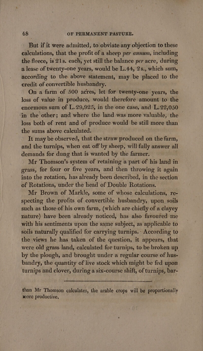 But if it were admitted, to obviate any objection to these calculations, that the profit of a sheep per annum, including the ficece, is 21s. each, yet still the balance per acre, during a lease of twenty-one years, would be L.44, 2s., which sum, according to the above statement, may be placed to the credit of convertible husbandry. On a farm of 500 acres, let for twenty-one years, the loss of value in produce, would therefore amount to the enormous sum of L.29,925, in the one case, and L.22,050 ‘in the other; and where the land was more valuable, the loss both of rent and of produce would be still more than the sums above calculated. It may be observed, that the straw produced on the farm, and the turnips, when eat off by sheep, will fully answer all demands for dung that is wanted by the farmer. Mr Thomson’s system of retaining a part of his land in grass, for four or five years, and then throwing it again into the rotation, has already been described, in the section of Rotations, under the head of Double Rotations. Mr Brown of Markle, some of whose calculations, re- specting the profits of convertible husbandry, upon soils such as those of his own farm, (which are chiefly of a clayey nature) have been already noticed, has also favoured me with his sentiments upon the same subject, as applicable to soils naturally qualified for carrying turnips. According to the views he has taken of the question, it appears, that were old grass land, calculated for turnips, to be broken up by the plough, and brought under a regular course of hus- bandry, the quantity of live stock which might be fed upon turnips and clover, during a six-course shift, of turnips, bar- than Mr Thomson calculates, the arable crops will be proportionally more productive, |