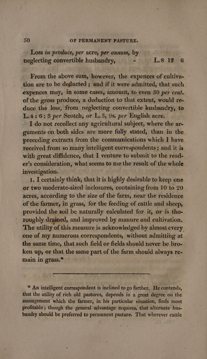 Loss in produce, per acre, per annum, by neglecting convertible husbandry, - L.8 12 6 From the above sum, however, the expences of cultiva- tion are to be deducted ; and if it were admitted, that such expences may, In some cases, amount, to even 50 per cent. of the gross produce, a deduction to that extent, would re- duce the loss, from neglecting convertible husbandry, to L.4: 6:3 per Scotch, or L.3, 9s. per English acre. I do not recollect any agricultural subject, where the ar- guments on both sides are more fully stated, than in the preceding extracts from the communications which I have received from so many intelligent correspondents ; and it is with great diffidence, that I venture to submit to the read- er’s consideration, what seems to me the result of the whole investigation. 1. I certainly think, that it is highly desirable to keep one or two moderate-sized inclosures, containing from 10 to 20 acres, according to the size of the farm, near the residence of the farmer, in grass, for the feeding of cattle and sheep, provided the soil be naturally calculated for it, or is tho- roughly drained, and improved by manure and cultivation. The utility of this measure is acknowledged by almost every one of my numerous correspondents, without admitting at the same time, that such field or fields should never be bro- ken up, or that the same part of the farm should always re- main in grass.* * An intelligent correspondent is inclined to go farther. He contends, that the utility of rich old pastures, depends in a great degree on the management which the farmer, in his particular situation, finds most profitable ; though the general advantage requires, that alternate hus- bandry should be preferred to permanent pasture. That wherever cattle