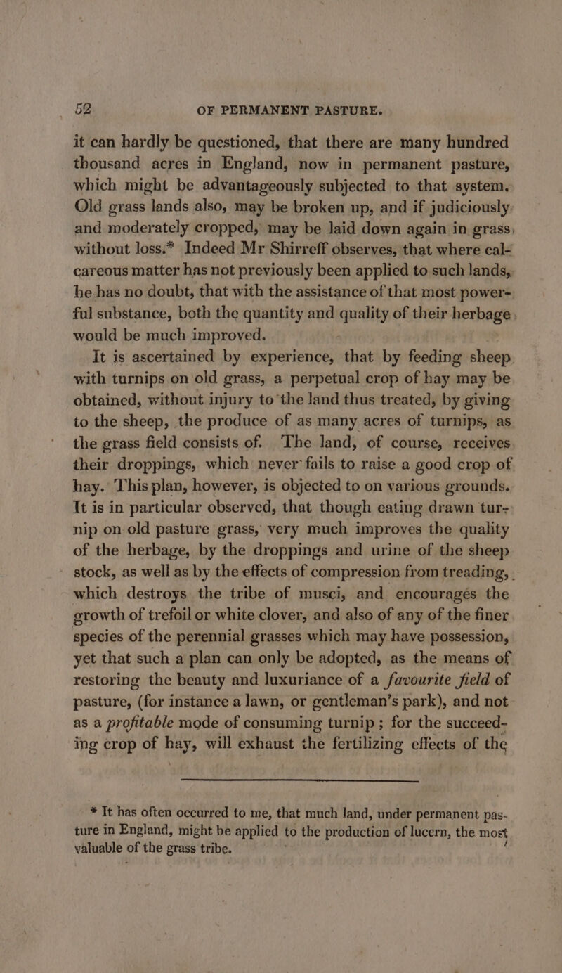 it can hardly be questioned, that there are many hundred thousand acres in England, now in permanent pasture, which might be advantageously subjected to that system. Old grass lands also, may be broken up, and if judiciously and moderately cropped, may be laid down again in grass, without loss.* Indeed Mr Shirreff observes, that where cal- careous matter has not previously been applied to such lands, he has no doubt, that with the assistance of that most power- ful substance, both the quantity and uae of their herbage . would be much improved. It is ascertained by experience, that by feeding sheep. with turnips on old grass, a perpetual crop of hay may be obtained, without injury to the land thus treated, by giving to the sheep, the produce of as many acres of turnips, as the grass field consists of. ‘The land, of course, receives their droppings, which never fails to raise a good crop of hay. This plan, however, is objected to on various grounds. It is in particular observed, that though eating drawn tur- nip on old pasture grass, very much improves the quality of the herbage, by the droppings and urine of the sheep stock, as well as by the effects of compression from treading, . which destroys the tribe of musci, and encourages the growth of trefoil or white clover, and also of any of the finer species of the perennial grasses which may have possession, yet that such a plan can only be adopted, as the means of restoring the beauty and luxuriance of a favourite field of pasture, (for instance a lawn, or gentleman’s park), and not as a profitable mode of consuming turnip ; for the succeed- ing crop of hay, will exhaust ms fertilizing effects of the * It has often occurred to me, that much land, under permanent pas- ture in England, might be applied to the production of lucern, the most valuable oF the grass tribe.