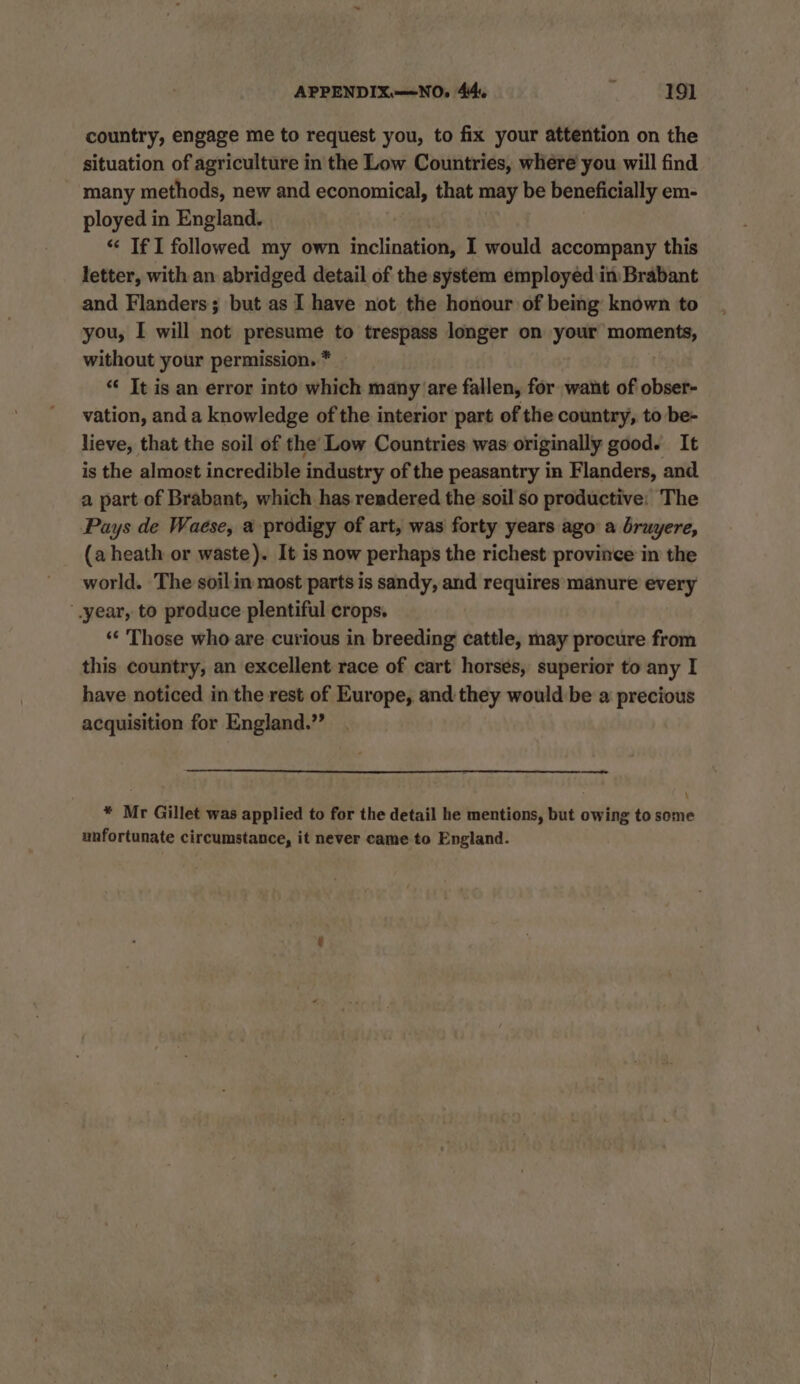 country, engage me to request you, to fix your attention on the situation of agriculture in the Low Countries, where you will find — many methods, new and economical, that may be beneficially em- ployed in England. “ If I followed my own inclination, I would accompany this letter, with an abridged detail of the system employed in Brabant and Flanders; but as I have not the honour of being known to you, [ will not PRPS to trespass longer on your OMe without your permission. * ‘* It is an error into which many are fallen, for want of obser- vation, and a knowledge of the interior part of the country, to be- lieve, that the soil of the’ Low Countries was originally good. It is the almost incredible industry of the peasantry in Flanders, and a part of Brabant, which has rendered the soil so productive: The Pays de Waese, a prodigy of art, was forty years ago a bruyere, (a heath or waste). It is now perhaps the richest province in the world. The soilin most parts is sandy, and requires manure every year, to produce plentiful crops. ‘‘ Those who are curious in breeding cattle, may procure from this country, an excellent race of cart horses, superior to any I have noticed in the rest of Europe, and they would be a precious acquisition for England.” * Mr Gillet was applied to for the detail he mentions, but owing to some unfortunate circumstance, it never came to England.